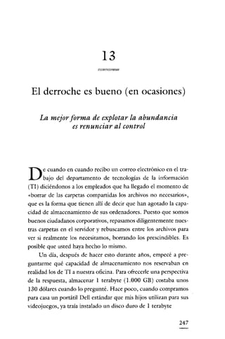 13

 El derroche es bueno (en ocasiones)

    La mejor forma de explotar la abundancia
              es renunciar al control




      e cuando en cuando recibo un correo electrónico en el tra-
D     bajo del departamento de tecnologías de la información
(TI) diciéndonos a los empleados que ha llegado el momento de
«borrar de las carpetas compartidas los archivos no necesarios»,
que es la forma que tienen allí de decir que han agotado la capa-
cidad de almacenamiento de sus ordenadores. Puesto que somos
buenos ciudadanos corporativos, repasamos diligentemente nues-
tras carpetas en el servidor y rebuscamos entre los archivos para
ver si realmente los necesitamos, borrando los prescindibles. Es
posible que usted haya hecho lo mismo.
    Un día, después de hacer esto durante años, empecé a pre-
guntarme qué capacidad de almacenamiento nos reservaban en
realidad los de TI a nuestra oficina. Para ofrecerle una perspectiva
de la respuesta, almacenar 1 terabyte (1.000 GB) costaba unos
130 dólares cuando lo pregunté. Hace poco, cuando compramos
para casa un portátil Dell estándar que mis hijos utilizan para sus
videojuegos, ya traia instalado un disco duro de 1 terabyte


                                                                247
 