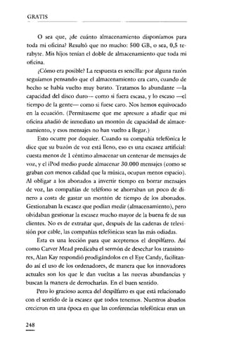 GRATIS


      o    sea que, ¿de cuánto almacenamiento disponíamos para
toda mi oficina? Resultó que no mucho: 500 GB, o sea, 0,5 te-
rabyte. Mis hijos tenían el doble de almacenamiento que toda mi
oficina.
      ¿Cómo era posible? La respuesta es sencilla: por alguna razón
seguíamos pensando que el almacenamiento era caro, cuando de
hecho se había vuelto muy barato. Tratamos lo abundante -la
capacidad del disco duro- como si fuera escasa, y lo escaso -el
tiempo de la gente- como si fuese caro. Nos hemos equivocado
en la ecuación. (Pcrmítascmc que me apresure a añadir que mi
oficina añadió de inmediato un montón de capacidad de almace-
namiento, yesos mensajes no han vuelto a llegar.)
      Esto ocurre por doquier. Cuando su compañía telefónica le
dice que su buzón de voz está lleno, eso es una escasez artificial:
cuesta menos de 1 céntimo almacenar un centenar de mensajes de
voz, y el iPod medio puede almacenar 30.000 mensajes (como se
graban con menos calidad que la música, ocupan menos espacio).
AJ obligar a los abonados a invertir tiempo en borrar mensajes
de voz, las compañías de teléfono se ahorraban un poco de di-
nero a costa de gastar un montón de tiempo de los abonados.
Gestionaban la escasez que podían medir (almacenamiento), pero
olvidaban gestionar la escasez mucho mayor de la buena fe de sus
clientes. No es de extrañar que, después de las cadenas de televi-
sión por cable, las compañías telefónicas sean las más ocliadas.
      Esta es una lección para que aceptemos el despilfarro. Así
como Carver Mead predicaba el sermón de desechar los transisto-
res, Ajan Kay respondió prodigándolos en el Eye Candy, facilitan-
do así el uso de los ordenadores, de manera que los innovadores
actuales son los que le dan vueltas a las nuevas abundancias y
buscan la manera de derrocharlas. En el buen sentido.
      Pero lo gracioso acerca del despilfarro es que está relacionado
con el sentido de la escasez que todos tenemos. Nuestros abuelos
crecieron en una época en que las conferencias telefónicas eran un


248
 