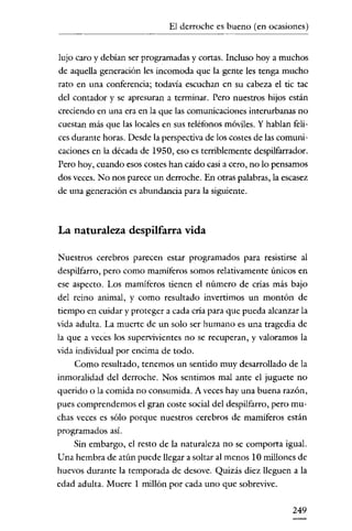 El derroche es bueno (en ocasiones)
      .~---_.~------




lujo caro y debían ser programadas y cortas. Incluso hoya muchos
de aquella generación les incomoda que la gente les tenga mucho
rato en una conferencia; todavía escuchan en su cabeza el tic tac
del contador y se apresuran a terminar. Pero nuestros hijos están
creciendo en una era en la que las comunicaciones interurbanas no
cuestan más que las locales en sus teléfonos móviles. Y hablan feli-
ces durante horas. Desde la perspectiva de los costes de las comuni-
caciones en la década de 1950, eso es terriblemente despilfarrador.
Pero hoy, cuando esos costes han caído casi a cero, no lo pensarnos
dos veces. No nos parece un derroche. En otras palabras, la escasez
de una generación es abundancia para la siguiente.



La naturaleza despilfarra vida

Nuestros cerebros parecen estar programados para resistirse al
despilfarro, pero como mamíferos somos relativamente únicos en
ese aspecto. Los mamíferos tienen el número de crías más bajo
del reino animal, y como resultado invertimos un montón de
tiempo en cuidar y proteger a cada cría para que pueda alcanzar la
vida adulta. La muerte de un solo ser humano es una tragedia de
la que a veces los supervivientes no se recuperan, y valorarnos la
vida individual por encima de todo.
    Como resultado, tenemos un sentido muy desarrollado de la
inmoralidad del derroche. Nos sentimos mal ante el juguete no
querido o la comida no consumida. A veces hay una buena razón,
pues comprendemos el gran coste social del despilfarro, pero mu-
chas veces es sólo porque nuestros cerebros de mamiferos están
programados así.
    Sin embargo, el resto de la naturaleza no se comporta igual.
Una hembra de atún puede llegar a soltar al menos 10 millones de
huevos durante la temporada de desove. Quizás diez lleguen a la
edad adulta. Muere 1 millón por cada uno que sobrevive.

                                                               249
 
