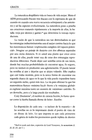 GRATIS


      La naturaleza despilfarra vida en busca de vida mejor. Muta e!
ADN provocando fracaso tras fracaso con la esperanza de que de
cuando en cuando una nueva secuencia sobrepasará a las anterio-
res y así las especies evolucionarán. La naturaleza pone a prueba
sus creaciones matando rápidamente a la mayoría de ellas, la ba-
talla «roja por dientes y garras» * que determina la ventaja repro-
ductora.
      La razón de que la naturaleza sea tan derrochadora es que
las estrategias indiscriminatorias son e! mejor camino hacia lo que
los matemáticos llaman «exploración completa de! espacio poten-
cial». Imagine un paisaje de desierto con dos albercas separadas
por una cierta distancia. Si es usted una planta que crece cerca
de una de ellas, puede tener una de estas dos estrategias repro-
ductivas diferentes. Puede dejar caer semillas cerca de sus raíces,
donde hay muchas probabilidades de encontrar agua. Es seguro,
pero no tardará en producirse una aglomeración. O puede lanzar
las semillas al aire y dejarlas que se alejen volando. Ello implica
que casi todas morirán, pero es la única forma de encontrar esa
segunda charca de agua en la que la vída puede expandirse hasta
un segundo nicho, quizá más rico. La vía para obtener lo que los
matemáticos llaman «máxima local» frente a la «máxima global»
es explorar mientras tanto un montón de «mínimas» estériles. Es
un derroche, pero a la larga puede dar resultados.
     Cory Doctorow', e! escritor de ciencia ficción, lo llama "pen-
sar como la hierba llamada diente de león». Escribe:


      La disposición de cada una --o incluso de la mayoría- de
      las semillas no es lo importante desde e! punto de vista de
      un diente de león. Lo que importa es que cada primavera
      cada grieta de todos los pavimentos quede repleta de dientes


    * Red in toorh and claw. expresión de Lord Tennyson, In memoriam A.
H. H. (N. del T.)


250
 
