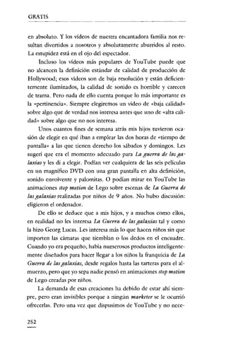 GRATIS


en absoluto. Y los vídeos de nuestra encantadora familia nos re-
sultan divertidos a nosotros y absolutamente aburridos al resto.
La estupidez está en el ojo del espectador.
     Incluso los vídeos más populares de YouTube puede que
 no alcancen la definición estándar de calidad de producción de
Hollywood; esos vídeos son de baja resolución y están deficicn-
temente iluminados, la calidad de sonido es horrible y carecen
de trama. Pero nada de ello cuenta porque lo más importante es
la «pertinencia". Siempre elegiremos un vídeo de «baja calidad"
sobre algo que de verdad nos interesa antes que uno de «alta cali-
dad" sobre algo que no nos interesa.
     Unos cuantos fines de semana atrás mis hijos tuvíeron oca-
sión de elegir en qué iban a emplear las dos horas de «tiempo de
pantalla" a las que tienen derecho los sábados y domingos. Les
sugerí que era el momento adecuado para La guerra de las ga-
laxias y les di a elegir. Podían ver cualquiera de las seis películas
en un magnífico DVD con una gran pantalla en alta definición,
sonido envolvente y palomitas. O podían mirar en YouTube las
animaciones stop motion de Lego sobre escenas de La Guerra de
las galaxias realizadas por niños de 9 años. No hubo discusión:
eligieron el ordenador.
     De ello se deduce que a mis hijos, y a muchos como ellos,
en realidad no les interesa La Guerra de lasgalaxias tal y como
la hizo Georg Lucas. Les interesa más lo que hacen niños sin que
importen las cámaras que tiemblan o los dedos en el encuadre.
Cuando yo era pequeño, había numerosos productos inteligente-
mente diseñados para hacer llegar a los niños la franquicia de La
Guerra de lasgalaxias, desde regalos hasta las tarteras para el al-
muerzo, pero que yo sepa nadie pensó en animaciones stop motion
de Lego creadas por niños.
     La demanda de esas creaciones ha debido de estar ahí siem-
pre, pero eran invisibles porque a ningún marketer se le ocurrió
ofrecerlas. Pero una vez que dispusimos de You'Tube y no nece-

252
 
