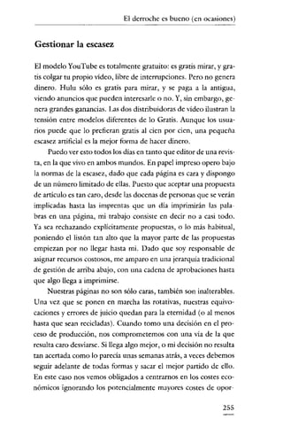 El derroche es bueno (en ocasiones)


Gestionar la escasez

El modelo YouTube es totalmente gratuito: es gratis mirar, y gra-
tis colgar tu propio video, libre de interrupciones. Pero no genera
dinero. Hulu sólo es gratis para mirar, y se paga a la antigua,
viendo anuncios que pueden interesarle o no. Y, sin embargo, ge-
nera grandes ganancias. Las dos distribuidoras de video ilustran la
tensión entre modelos diferentes de lo Gratis. Aunque los usua-
rios puede que lo prefieran gratis al cien por cien, una pequeña
escasez artificial es la mejor forma de hacer dinero.
    Puedo ver esto todos los dias en tanto que editor de una revis-
ta, en la que vivo en ambos mundos. En papel impreso opero bajo
la normas de la escasez, dado que cada página es cara y dispongo
de un número limitado de ellas. Puesto que aceptar una propuesta
de artículo es tan caro, desde las docenas de personas que se verán
implicadas hasta las imprentas que un día imprimirán las pala-
bras en una página, mi trabajo consíste en decir no a casi todo.
Ya sea rechazando explicitamente propuestas, o lo más habitual,
poniendo el listón tan alto que la mayor parte de las propuestas
empiezan por no llegar hasta mi. Dado que soy responsable de
asignar recursos costosos, me an1paro en una jerarquía tradicional
de gestión de arriba abajo, con una cadena de aprobaciones hasta
que algo llega a imprimirse.
    Nuestras páginas no son sólo caras, también son inalterables.
U na vez que se ponen en marcha las rotativas, nuestras equivo-
caciones y errores de juicio quedan para la eternidad (o al menos
hasta que sean recicladas). Cuando tomo una decisión en el pro-
ceso de producción, nos comprometemos con una vía de la que
resulta caro desviarse. Si llega algo mejor, o mi decisión no resulta
tan acertada como lo parecía unas semanas atrás, a veces debemos
seguir adelante de todas formas y sacar el mejor partido de ello.
En este caso nos vemos obligados a centrarnos en los costes eco-
nómicos ignorando los potencialmente mayores costes de opor-

                                                                 255
 