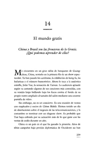 14
                                    •

                     El mundo gratis

    China y Brasil son las fronteras de lo Gratis.
         ¿Qué podemos aprender de ellos?




       e encuentro en un gran salón de banquetes de Guang-
M      zhou, China, sentado en la primera fila de un show espec-
tacular. Ya han pasado los acróbatas, la exhibición de kung fu, las
bailarinas y el número humorístico. Ahora le toca a la auténtica
estrella, Jolin Tsai, la sensación de Taiwan. La audiencia aplaude
según va cantando algunas de sus canciones más conocidas, con
su vestido largo brillando bajo los focos contra el fondo de su
propio rostro ampliado al tamaño del salón mediante una enorme
pantalla de video.
    Sin embargo, no es un concierto. Es una reunión de ventas
con empleados y socios de China Mobile. Hemos tenido un día
de disertaciones sobre el negocio de las telecomunicaciones, y la
costumbre es terminar con un elegante show. Es probable que
Tsai haya cobrado por su actuación más de lo que gane con las
ventas de cedés durante un año.
    China es un país en el que ha ganado la piratería. Años de
tibias campañas bajo presión diplomática de Occidente no han


                                                               259
 