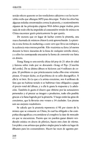 GRATIS


tenido efecto aparente en los vendedores callejeros o en las incon-
tables webs que albergan MP3 para descargar. Todos los años hay
algunas redadas ceremoniales contra la piratería, y ocasionalmente
algunas de las principales páginas Web deben pagar multas, pero
nada de todo ello ha impedido al consumidor medio de música en
China encontrar gratis prácticamente lo que quería.
      De manera que en lugar de luchar contra la piratería, una
nueva hornada de músicos chinos la está aprovechando. La pirate-
ría es una forma de marketing a coste cero que lleva sus trabajos a
la audiencia más extensa posible. Ello maximiza su fama (al menos
durante la breve duración de la fama de cualquier estrella china),
y a ellos les corresponde encontrar la forma de convertir esa fama
en dinero.
      Xiang Xiang es una estrella china del pop de 21 años de edad
y famosa sobre todo por su descarada «Song of Pig» [Canción
del cerdo]. De su último álbum se hicieron casi 4 millones de co-
pias. El problema es que prácticamente todas ellas eran versiones
piratas. O mejor dicho, es el problema de su sello discográfico. A
ella le va bien. En lo que a la artista concierne, son 4 millones de
fans que no hubiese tenido si se hubieran visto obligados a pagar
el precio total del álbum, y a ella le gusta la respuesta y la adula-
ción. También le gusta el dinero que obtiene por las actuaciones
personales y el prestar su imagen a productos, todo ello posible
gracias a la fama lograda por la piratería. Y luego están las giras de
conciertos, que la llevarán este verano a 14 ciudades. Los piratas
son sus mejores vendedores.
     Se calcula que la piratería representa el 95 por ciento de la
música que se consume en China, lo cual ha obligado a las com-
pañías discográficas a reconsiderar al completo la clase de mercado
en que se encuentran. Puesto que no pueden ganar dinero ven-
diendo música en discos de plástico, hacen otra clase de ofertas.
Les piden a sus artistas que graben singles para la radio en lugar de
álbumes para los consumidores. Hacen las veces de agentes per-

260
 