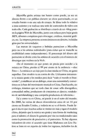 GRATIS


    MicroMu graba artistas tan barato como puede, ya sea en
directo frente a un público durante un show patrocinado, en un
estudio barato o en una sala de ensayo. Se filma todo lo relativo
a estas sesiones y se realizan una serie de contenidos de vídeo con
todo ello. Cada grabación se distribuye a través de un «blog post»
en la página Web de MicroMu, junto con enlaces para bajar gratis
MP3, álbumes completos para descargar, créditos, material gráfi-
co, etc. La empresa presenta acontecimientos en directo, incluidas
giras por las universidades.
    Las marcas de vaqueros y bebidas patrocinan a MicroMu
pero no a los artistas individuales (para evitar que se mancille su
credibilidad como independientes). El porcentaje del dinero del
patrocinio se divide entre los artistas de acuerdo con el número de
descargas que reciben en la Web.
    «En el momento en que pones un precio para acceder a la
música en China, pierdes el 99 por ciento de la audiencia --dice
Peto-. La música es un lujo para la clase media en China, un gasto
superfluo. Este modelo va en contra de ello. Utilizamos únicamen-
te la música gratis y los medios para decir "todo el mundo es bien-
venido", y establecer así un diálogo, crear una comunidad y conver-
tirnos en la base del movimiento musical en China. Para hacerlo, sin
embargo, tenemos que ser toda clase de cosas: sello discográfico,
comunidad on/ine, productores de conciertos en directo, vendedo-
res de merehandisingy una compañia productora de telcvisión.»
   Tal y como va en China, así puede ir en el resto del mundo.
En 2008, las ventas de discos descendieron cerca de un 15 por
ciento en Estados U nidos, y todavía no se ve el fondo. Puede lle-
gar el día en que muchos sellos se rindan sin más y sigan el modelo
chino, dejando que la música sea gratis y una forma de marketing
para el talento; el dinero lo ganarán por vías no tradicionales tales
como la promoción de productos y el patrocinio. Ya hay algunos
vislumbres de esto: el acuerdo que tiene Madonna con Live Na-
tion se basa en un reparto de todos los ingresos, incluidos los de

262
 