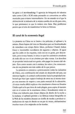 El mundo gratis


las giras y el merchandising. Y agencias de búsqueda de talentos
tales como CAA e rCM están pensando en convertirse en sellos
musicales para evitarse intermediarios. En un mundo en el que la
definición de la industria de la música cambia de un día para otro,
lo que permanece es que la música crea fama. Hay problemas
peores que el reto de transformar la fama en fortuna.



El canal de la economía ilegal

La pirateria en China no se limita a las películas, el software y la
música. Basta bajarse del tren en Shenzhen para ser bombardeado
de inmediato con relojes Rolex falsos, perfumes Chanel, bolsos
Gucci e incontables sucedáneos de juguetes y objetos. Al igual
que los cedés en las esquinas, todo eso no es gratis, por descon-
tado, pero sí muy barato; lo único es que los auténticos creadores
de todo ello no ven ni un céntimo por tales ventas. Los derechos
de propiedad intelectual son gratis; sólo pagas los átomos del ob-
jeto. Pero como ocurre con la música, las raíces y las consecuen-
cias de esa pirateria son más sutiles de lo que parece.
     La piratería es extensiva a prácticamente todas las industrias
de China, una combinación del estado de desarrollo del país, sus
sistemas legales y la actitud confucionista hacia la propiedad inte-
lectual que hace que copiar el trabajo de otros sea al mismo tiem-
po una muestra de respeto y una parte esencial de la educación.
(A veces resulta difícil explicar a los estudíantes chinos en Estados
Unidos qué es lo que tiene de malo plagiar, pues copiar al maestro
está en el centro de la enseñanza china.) Actualmente existe en
China una industria para clonar objetos de diseño de la noche a
la mañana: el software permite a las fábricas tomar fotografías en
la Web de las modelos durante un desfile de modas y producir si-
mulaciones de ropa de diseño en un par de meses, adelantándose
muchas veces a los originales en las tiendas.

                                                                 263
 