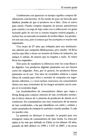 El mundo gratis


      Conformarse con aparentar no siempre significa comprar fal-
sificaciones convincentes. Se ha creado de paso un mercado para
falsificar pruebas de que el producto no es falso. (Esto es nuevo
para usted.) Puedes comprar etiquetas de precios astronómicos
para coserlas a tu ropa de bajo costo (no es infrecuente ver gente
luciendo gafas de sol con la costosa etiqueta todavía pegada), e
incluso hay un mercado secundario de recibos falsos. Los produc-
tos son una cosa, pero el estatus que los acompaña es mucho más
importante.
     Una mujer de 27 años que trabajaba para una multinacio-
nal, admitió que compraba falsificaciones, pero añadió: «Si llevas
mucha ropa falsa o tienes un montón de bolsos de imitación, tus
amigos lo sabrán, de manera que no engañas a nadie. Es mejor
llevar los originales".
     Esto pone de manifiesto la diferencia entre las cosas físicas y
las digitales. Los productos digitales pirateados son tan buenos
como los originales. Pero, por lo general, los productos físicos
pirateados no lo son. Tras años de escándalos relativos a copias
chinas de comida para niños y animales de compañía con ingre-
dientes inferiores, y a veces incluso venenosos, los consumidores
chinos son muy conscientes de los riesgos asociados con la com-
pra en la economía ilegal.
     Las muchedumbres de consumidores chinos que viajan a
Hong Kong para comprar artículos de lujo certificados testimo-
nia el efecto ubicuo de la piratería de productos de diseño en el
continente: los consumidores son muy conscientes de las marcas
de lujo occidentales, a las que identifican con estilo y calidad, y
están encantados de comprar lo auténtico cuando pueden. Y cada
vez pueden más.
     La piratería no destruyó el mercado: lo preparó para una
emergente marea de consumidores de clase media. La renta per
cápita se ha más que doblado en China en los últimos 10 años,
pasando de 663 dólares en 1996 a 1.537 en 2007, y da pocas

                                                               265
 