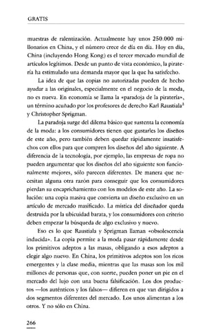 GRATIS


 muestras de ralentización. Actualmente hay unos 250.000 rru-
llonarios en China, y el número crece de día en dia. Hoy en dia,
 China (incluyendo Hong Kong) es el tercer mercado mundial de
 artículos legítimos. Desde un punto de vista económico, la pirate-
ría ha estimulado una demanda mayor que la que ha satisfecho.
      La idea de que las copias no autorizadas pueden de hecho
ayudar a las originales, especialmente en el negocio de la moda,
no es nueva. En economía se llama la «paradoja de la piratería»,
 un término acuñado por los profesores de derecho Karl Raustiala!
y Christopher Sprigman.
      La paradoja surge del dilema básico que sustenta la economía
de la moda; a los consumidores tienen que gustarles los diseños
de este año, pero tambíén deben quedar rápídamente ínsatisfe-
chos con ellos para que compren los diseños del año siguiente. A
diferencia de la tecnología, por ejemplo, las empresas de ropa no
pueden argumentar que los diseños del año siguiente son funcio-
nalmente mejores, sólo parecen diferentes. De manera que ne-
cesitan alguna otra razón para conseguir que los consumidores
pierdan su encaprichamiento con los modelos de este año. La so-
lución: una copia masiva que convierta un diseño exclusivo en un
artículo de mercado masificado. La mística del diseñador queda
destruida por la ubicuidad barata, y los consumidores con criterio
deben empezar la búsqueda de algo exclusivo y nuevo.
      Eso es lo que Raustiala y Sprigman llaman «obsolescencia
inducida». La copia permite a la moda pasar rápidamente desde
los primitivos adeptos a las masas, obligando a esos adeptos a
elegir algo nuevo. En China, los primitivos adeptos son los ricos
emergentes y la clase media, mientras que las masas son los mil
millones de personas que, con suerte, pueden poner un pie en el
mercado del lujo con una buena falsificación. Los dos produc-
tos -los auténticos y los falsos- difieren en que van dirigidos a
dos segmentos diferentes del mercado. Los unos alimentan a los
otros. Y no sólo en China.

266
 