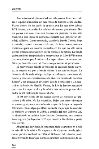 GRATIS


      En cierto sentido, los vendedores callejeros se han convertido
en el equipo avanzadilla de cada visita de Calypso a una ciudad.
 Hacen dinero de los cedés de música, por los que sólo cobran
 0,75 dólares, y a cambio los exhiben de manera prominente. Na-
die piensa que esos cedés tan baratos sea piratería. Es tan sólo
 marketing que utiliza la economía callejera para generar un do-
 minio callejero. Como resultado, cuando la Banda Calypso llega
a la ciudad, todo el mundo está al tanto. La banda reúne enormes
 multitudes para sus eventos musicales, en los que no sólo cobra
por las entradas sino también por la comida y la bebida. La banda
graba asimismo el espectáculo y lo reproduce en CD y DVD in situ
para vendérselos por 2 dólares a los espectadores, de manera que
éstos pueden volver a ver el concierto que acaban de presenciar.
     Se han vendido más de 10 millones de cedés de Banda Calyp-
so, la mayoría no por la banda misma. Y no son los únicos. La
industria de la technobrega incluye actualmente centenares de
bandas y miles de espectáculos cada año. Un estudio de Ronaldo
Lernos" y sus colegas en el Centro para la Tecnología y la Socie-
dad en la fundación Getulio Vargas, de Río de Janeiro, encontró
que entre los espectáculos y la música esta industria genera alre-
dedor de 20 millones de dólares al año.
     El 90 por ciento de las bandas carece de contrato de gra-
bación y de sello. No los necesitan. Dejar que otros obtengan
su música gratis crea una industría mayor de lo que se lograría
cobrando. Eso es algo que Brasil entiende mejor que la mayoría:
su ministro de cultura en 2008, la estrella del pop Gilberto Gil,
ha distribuido su música bajo Creative Commons, una creativa
licencia gratis (incluyendo 1 CD que nosotros distribuimos gratis
con Wired).
     Al igual que en China, la tendencia hacia lo gratuito en Brasil
va más allá de la música. En respuesta a la alarmante tasa de infec-
ciones por sida en Brasil en 1996, el Gobierno del entonces presi-
dente Fernando Henrique Cardoso garantizó la distribución de un

268
 