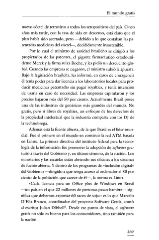 El mundo gratis
                             - - - - - - -




 nuevo cóctel de rerrovirus a todos los seropositivos del país. Cinco
 años más tarde, con la tasa de sida en descenso, está claro que el
 plan había sido acertado, pero ---d.ebido a lo que costaban las pa-
 tentadas medicinas del cóctel-, decididamente insostenible.
      Por lo cual el ministro de sanidad brasileño se dirigió a los
propietarios de las patentes, el gigante farmacéutico estadouni-
dense Merck y la firma suiza Rache, y les pidió un descuento glo-
 bal. Cuando las empresas se negaron, el ministro subió la apuesta.
Bajo la legislación brasileña, les informó, en casos de emergencia
él tenía poder para dar licencia a los laboratorios locales para pro-
ducir medicinas patentadas sin pagar royalties, y tenía intención
de usarla en caso de necesidad. Las empresas capitularon y los
precios bajaron más del 50 por ciento. Actualmente Brasil posee
una de las industrias de genéricos más grandes del mundo. No
gratis, pero sí libres de royalties, un enfoque de los derechos de
la propiedad intelectual que la industria comparte con los DJ de
la technobrega.
      Además está la fuente abierta, de la que Brasil es el líder mun-
dial. Fue el primero en el mundo en construir la red ATM basada
en Linux. La primera directiva del instituto federal para la tecno-
logía de la información fue promover la adopcíón de software gra-
tuito a través del Gobierno y, en último término, de la nación. Los
ministerios y las escuelas están abriendo sus oficinas a los sistemas
de fuente abierta. Y dentro de los programas de «inclusión digital»
del Gobierno ---d.irigido a que tenga acceso al ordenador el 80 por
ciento de la población que carece de él-, la norma es Linux.
      «Cada licencia para un Office plus de Windows en Brasil
-un país en el que 22 millones de personas pasan hambre- sig-
nífica que debemos exportar 60 sacos de soja»: es lo que Marcelo
D'Elia Branco, coordínador del proyecto Software Gratis, contó
al escritor Julían Dibbell'', Desde ese punto de vista, el software
gratis no sólo es bueno para los consumidores, sino también para
la nación.


                                                                 269
 