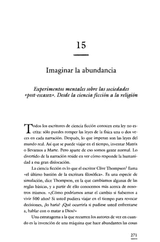 15
                                     "'

             Imaginar la abundancia

    Experimentos mentales sobre las sociedades
«post-escasez». Desde la ciencia ficción a la religión




T     odos los escritores de ciencia ficción conocen esta ley no es-
      crita: sólo puedes romper las leyes de la física una o dos ve-
ces en cada narración. Después, lo que imperan son las leyes del
mundo real. Así que se puede viajar en el tiempo, inventar Matrix
o llevarnos a Marte. Pero aparte de eso somos gente normal. Lo
divertido de la narración reside en ver cómo responde la humani-
dad a esa gran dislocación.
     La ciencia ficción es lo que el escritor Clive Thompson 1 llama
«el último bastión de la escritura filosófica". Es una especie de
simulación, dice Thompson, en la que cambiamos algunas de las
reglas básicas, y a partir de ello conocemos más acerca de noso-
tros mismos. «¿Cómo podríamos amar el cambio si fuésemos a
vivir 500 años? Si usted pudiera viajar en el tiempo para revocar
decisiones, ¿lo haria? ¿Qué ocurriria si pudiese usted enfrentarse
a, hablar con o matar a Dios!»
     Una estratagema a la que recurren los autores de vez en cuan-
do es la invención de una máquina que hace abundantes las cosas

                                                               271
 