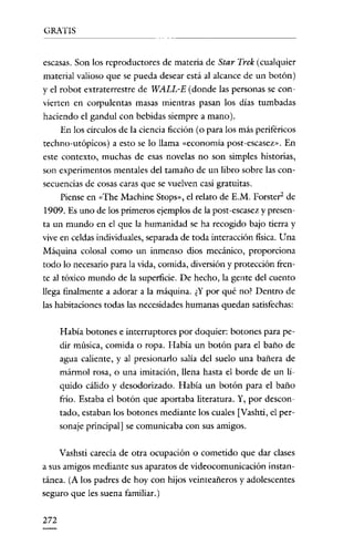 GRATIS


escasas. Son los reproductores de materia de Star Trek (cualquier
material valioso que se pueda desear está al alcance de un botón)
y e! robot extraterrestre de WALL-E (donde las personas se con-
vierten en corpulentas masas mientras pasan los clias tumbadas
haciendo e! gandul con bebidas siempre a mano).
    En los círculos de la ciencia ficción (o para los más periféricos
techno-utópicos) a esto se lo llama «economía post-escasez». En
este contexto, muchas de esas novelas no son simples historias,
son experimentos mentales de! tamaño de un libro sobre las con-
secuencias de cosas caras que se vuelven casi gratuitas.
   Piense en «The Machine Stops», e! relato de E.M. Porster' de
1909. Es uno de los primeros ejemplos de la post-escasez y presen-
ta un mundo en e! que la humanidad se ha recogido bajo tierra y
vive en ce!das inclividuales, separada de toda interacción física. Una
Máquina colosal como un inmenso dios mecánico, proporciona
todo lo necesario para la vida, comida, cliversión y protección fren-
te al tóxico mundo de la superficie. De hecho, la gente de! cuento
llega finalmente a adorar a la máquina. ¿Y por qué no? Dentro de
las habitaciones todas las necesidades humanas quedan satisfechas:

      Había botones e interruptores por doquier: botones para pe-
      dir música, comida o ropa. Había un botón para el baño de
      agua caliente, y al presionarlo salía de! suelo una bañera de
      mármol rosa, o una imitación, llena hasta e! borde de un lí-
      q uido cálido y desodorizado. Había un botón para el baño
      frío. Estaba el botón que aportaba literatura. Y, por descon-
      tado, estaban los botones mediante los cuales [Vashti, el per-
      sonaje principal] se comunicaba con sus amigos.

     Vashsti carecía de otra ocupación o cometido que dar clases
a sus amigos mediante sus aparatos de videocomunicación instan-
tánea. (A los padres de hoy con hijos veinteañeros y adolescentes
seguro que les suena familiar.)

272
 
