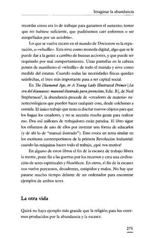 Imaginar la abundancia


recordar cómo era lo de trabajar para ganarnos el sustento; temer
que no hubiese suficiente, que pudiésemos caer enfermos o ser
atropellados por un autobús».
     Lo que se vuelve escaso en el mundo de Doctorow es la repu-
tación, o «whuffie». Esta sirve como moneda digital, algo que se le
puede dar a la gente a cambio de buenas acciones, y que puede ser
requisado por mal comportamiento. Unas pantallas en la cabeza
ponen de manifiesto el «whuffie» de todo el mundo y sirve como
medida del estatus. Cuando todas las necesidades físicas quedan
satisfechas, el bien más importante pasa a ser capital social.
     En The Diamond Age, or A Young Lady Illustrated Primer [La
era del diamante: manual ilustrado para jovencitas, Edic. B], de N eal
Stephenson", la abundancia procede de «creadores de materia« na-
notecnológicos que pueden hacer cualquier cosa, desde colchones a
comida. El único trabajo que resta es diseñar nuevos objetos para que
los hagan los creadores, y no se necesita mucha gente para realizar
eso. Dos mil millones de trabajadores están parados. El libro sigue
los esfuerzos de uno de ellos por inventar una forma de educarlos
(y de ahí lo de "manual ilustrado"). Esto evoca un tema similar en
los escritores contemporáneos de la primera Revolución Industrial:
cuando las máquinas hacen todo el trabajo, ¿qué nos motiva?
    En alguno de estos libros el fin de la escasez de trabajo libera
la mente, pone fin a las guerras por los recursos y crea una civiliza-
ción de seres espirituales y filosóficos. En otros, el fin de la escasez
nos vuelve perezosos, decadentes, estúpidos y malos. No hay que
pasarse mucho tiempo delante de un ordenador para encontrar
ejemplos de ambos seres.



La otra vida

Quizá no haya ejemplo más grande que la religión para los extre-
mos producidos por la abundancia y la escasez.


                                                                   275
 