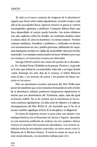 GRATIS


      El cielo es el mayor conjunto de imágenes de la abundancia:
ángeles que flotan sobre nubes algodonosas, tocando el arpa y más
allá de las necesidades fisicas. Quienes mueren en gracia se vuelven
incorruptibles, gloriosos y perfectos. Cualquier defecto fisico que
haya desarrollado el euerpo queda borrado. Los textos islámicos
son más explícitos sobre los detalles: los residentes tendrán todos
la misma edad (32 años los hombres) y la misma estatura. Vestirán
costosas vestiduras, brazaletes y perfumes y, reclinados en divanes
con incrustaciones de oro y piedras preciosas, clísfrutarán de exqui-
sitos banquetes servidos en vajillas de incalculable valor por jóvenes
inmortales. Los manjares mencionados incluyen bebidas suaves que
no conducen a la borrachera ni provocan altercados.
      George Orwell satirizó esta visión del paraíso de la abundan-
cia. En Animal Farm [Rebelión en la granja, Destino], al ganado
se le clíce que al final de sus miserables vidas irán a un lugar donde
«serán domingo los siete días de la semana, el trébol florecerá
todo el año, y los terrones de azúcar y los pasteles de linaza cre-
cerán en los setos».
      Pero no necesitamos muchas caricaturas del New Yorker para
poner de manifiesto que si nos tomamos demasiado en serio el mito
de la abundancia celestial, podremos imaginamos rápidamente lo
mucho que nos aburriríamos allí. Vestiduras, arpas, cada clía igual
al anterior, bahhh. No es de extrañar que la abundancia en las no-
velas conduzca rápidamente a la falta total de objetivo y al aclíposo
abotargamiento del film WALL-E. ¿Es inevitable que el fin de la
escasez también signifique el final de la disciplina y la diligencia?
      En busca de respuesta merece la pena echar una ojeada a una
analogía histórica, las civilizaciones de Atenas y Esparta. Apoyadas
en una numerosa población de esclavos, las dos ciudades clásicas
vivieron en mundos funcionalmente abundantes. Los esclavos sa-
tisfacian todas las necesidades corporales, en cierto modo como la
Máquina de la Bitchun Society. Si tenías la suerte de nacer en la
clase social adecuada, no necesitabas trabajar para vivir.


276
 