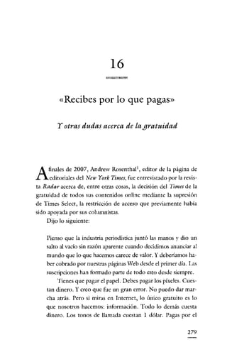 16

         «Recibes por lo que pagas»

        y otras dudas acerca de la gratuidad




A    finales de 2007, Andrew Rosenthal", editor de la página de
     editoriales del New York Times, fue entrevistado por la revis-
ta Radar acerca de, entre otras cosas, la decisión del Times de la
gratuidad de todos sus contenidos online mediante la supresión
de Times Select, la restricción de acceso que previamente había
sido apoyada por sus columnistas.
    Dijo lo siguiente:


    Pienso que la industria periodística juntó las manos y dio un
    salto al vacío sin razón aparente cuando decidimos anunciar al
    mundo que lo que hacemos carece de valor. Y deberíamos ha-
    ber cobrado por nuestras páginas Web desde el primer día. Las
    suscripciones han formado parte de todo esto desde siempre.
        Tienes que pagar el papel. Debes pagar los píxeles. Cues-
    tan dinero. Y creo que fue un gran error. No puedo dar mar-
    cha atrás. Pero si miras en Internet, lo único gratuito es lo
    que nosotros hacemos: información. Todo lo demás cuesta
    dinero. Los tonos de llamada cuestan 1 dólar. Pagas por el


                                                               279
 