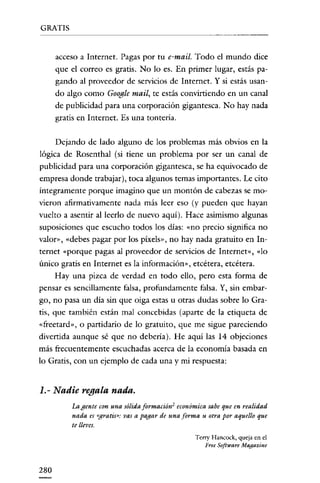 GRATIS


      acceso a Internet. Pagas por tu e-mail. Todo el mundo dice
      que el correo es gratis. No lo es. En primer lugar, estás pa-
      gando al proveedor de servicios de Internet. Y si estás usan-
      do algo como Google mail, te estás convirtiendo en un canal
      de publicidad para una corporación gigantesca. No hay nada
      gratis en Internet. Es una tontería.


      Dejando de lado alguno de los problemas más obvios en la
lógica de Rosenthal (si tiene un problema por ser un canal de
publicidad para una corporación gigantesca, se ha equivocado de
empresa donde trabajar), toca algunos temas importantes. Le cito
íntegramente porque imagino que un montón de cabezas se mo-
vieron afirmativamente nada más leer eso (y pueden que hayan
vuelto a asentir al leerlo de nuevo aquí). Hace asimismo algunas
suposiciones que escucho todos los dias: «no precio significa no
valor», «debes pagar por los pixels», no hay nada gratuito en In-
ternet «porque pagas al proveedor de servicios de Internet», «lo
único gratis en Internet es la información», etcétera, etcétera.
    Hay una pizca de verdad en todo ello, pero esta forma de
pensar es sencillamente falsa, profundamente falsa. Y, sin embar-
go, no pasa un día sin que oiga estas u otras dudas sobre lo Gra-
tis, que también están mal concebidas (aparte de la etiqueta de
«freetard», o partidario de lo gratuito, que me sigue pareciendo
divertida aunque sé que no debería). He aquí las 14 objeciones
más frecuentemente escuchadas acerca de la economia basada en
lo Gratis, con un ejemplo de cada una y mi respuesta:


1.- Nadie regala nada.
          La gente con una sólida formación 2 económica sabe que en realidad
          nada es «gratis»: vas a pagar de una forma u otra por aquello que
          te lleves.
                                                   T eny Hancock, queja en el
                                                       Free Software Magazine



280
 