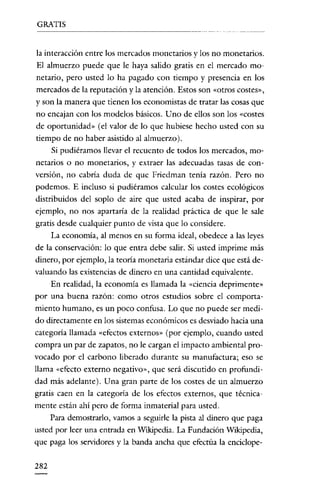 GRATIS


la interacción entre los mercados monetarios y los no monetarios.
El almuerzo puede que le haya salido gratis en el mercado mo-
netario, pero usted lo ha pagado con tiempo y presencia en los
mercados de la reputación y la atención. Estos son «otros costes»,
y son la manera que tienen los economistas de tratar las cosas que
no encajan con los modelos básicos. Uno de ellos son los «costes
de oportunidad» (el valor de lo que hubiese hecho usted con su
tiempo de no haber asistido al almuerzo).
    Si pudiéramos llevar el recuento de todos los mercados, mo-
netarios o no monetarios, y extraer las adecuadas tasas de con-
versión, no cabría duda de que Friedman tenia razón. Pero no
podemos. E incluso si pudiéramos calcular los costes ecológicos
distribuidos del soplo de aire que usted acaba de inspirar, por
ejemplo, no nos apartaría de la realidad práctica de que le sale
gratis desde cualquier punto de vista que lo considere.
     La economía, al menos en su forma ideal, obedece a las leyes
de la conservación: lo que entra debe salir. Si usted imprime más
dinero, por ejemplo, la teoría monetaria estándar dice que está de-
valuando las existencias de dinero en una cantidad equivalente.
    En realidad, la economía es llamada la «ciencia deprimente»
por una buena razón: como otros estudios sobre el comporta-
miento humano, es un poco confusa. Lo que no puede ser medi-
do directamente en los sistemas económicos es desviado hacia una
categoría llamada «efectos externos» (por ejemplo, cuando usted
compra un par de zapatos, no le cargan el impacto ambiental pro-
vocado por el carbono liberado durante su manufactura; eso se
llama «efecto externo negativo», que será discutido en profundi-
dad más adelante). Una gran parte de los costes de un almuerzo
gratis caen en la categoría de los efectos externos, que técnica-
mente están ahí pero de forma inmaterial para usted.
    Para demostrarlo, vamos a seguirle la pista al dinero que paga
usted por leer una entrada en Wikipedia. La Fundación Wikipedia,
que paga los servidores y la banda ancha que efectúa la cnciclope-

282
 