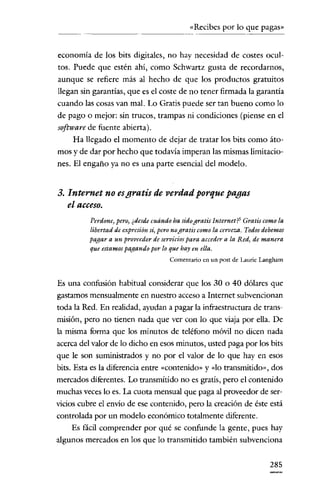 «Recibes por lo que pagas»


economía de los bits digitales, no hay necesidad de costes ocul-
tos. Puede que estén ahí, como Schwartz gusta de recordarnos,
aunque se refiere más al hecho de que los productos gratuitos
llegan sin garantías, que es el coste de no tener firmada la garantía
cuando las cosas van mal. Lo Gratis puede ser tan bueno como lo
de pago o mejor: sin trucos, trampas ni condiciones (piense en el
software de fuente abierta).
     Ha llegado el momento de dejar de tratar los bits como áto-
mos y de dar por hecho que todavía imperan las mismas limitacio-
nes. El engaño ya no es una parte esencial del modelo.


3. Internet no esgratis de verdad porque pagas
   el acceso.
          Perdone) pero, ¿desde cuándo ha sidogratis Internetí" Gratis como la
          libertad de expresión si, peronogratis como la cerveza. Todos debemos
          pagar a un proveedor de servicios para acceder a la Red, de manera
          que estamos pagando por lo que hay en ella.
                                      Comentario en un post de Laurie Langham


Es una confusión habitual considerar que los 30 o 40 dólares que
gastamos mensualmente en nuestro acceso a Internet subvencionan
toda la Red. En realidad, ayudan a pagar la infraestructura de trans-
misión, pero no tienen nada que ver con lo que viaja por ella. De
la misma forma que los minutos de teléfono móvil no dicen nada
acerca del valor de lo dicho en esos minutos, usted paga por los bits
que le son suministrados y no por el valor de lo que hay en esos
bits. Esta es la diferencia entre «contenido» y «lo transmitido», dos
mercados diferentes. Lo transmitido no es gratis, pero el contenido
muchas veces lo es. La cuota mensual que paga al proveedor de ser-
vicios cubre el envio de ese contenido, pero la creación de éste está
controlada por un modelo económico totalmente diferente.
    Es fácil comprender por qué se confunde la gente, pues hay
algunos mercados en los que lo transmitido también subvenciona


                                                                          285
 