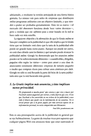 GRATIS


adelantado, o mediante la versión anticipada de una forma básica
gratuita. Lo mismo vale para miles de empresas que distribuyen
online programas utilitarios con un objetivo limitado, y que tien-
den a poder ser probados gratuitamente. Esto no es nuevo ---el
mercado del sbareware funciona desde hace varios deccnios-e-,
pero a medida que ese software pasa a estar basado en la red se
hace cada vez más sencillo.
      La siguiente objeción a la afirmación de que lo Gratis online se
basa por completo en la publicidad es que ello implica que lo Gratis
tiene que ser limitado: está claro que la tarta de la publicidad sólo
puede ser grande hasta cierto punto. Aunque eso puede ser cierto,
no está claro dónde caen los límites y qué tamaño puede alcanzar la
publicidad online. Google ha demostrado que los anuncios online
pueden ser lo suficientemente diferentes ---euantificables, dirigidos,
pagados sólo según las visitas- como para atraer a una clase de
anunciantes totalmente diferentes: empresas de tamaño pequeño
o medio que compran claves para cobrar unos céntimos por click.
Google no sólo se está llevando la parte del león de la tarta publici-
taria sino que la está haciendo más grande.


5. Lo Gratis implica más anuncios, y éstos implican
   menosprivacidad.
          He preguntado a mucha gente? que conozco y que vive y muere por
          Facebook cuánto pagarían por entrar, y todos dijeron que cero. O sea
          que Facebook se ha convertido en un esclavo de la publicidad y saca
          todo el dinero que puede con la información de sus usuarios. No es
          irreal pensar que si la gente pagase por más servicios aparte de su
          información personal, no sería compartida tan libremente.
                                                    Pau! Bilis, pseudosavant.com


Esta es una preocupación acerca de la publicidad en general que
se oye habitualmente. La gente da muchas veces por supuesto que
cualquier página Web con anuncios tiene que estar rastreando el


288
 