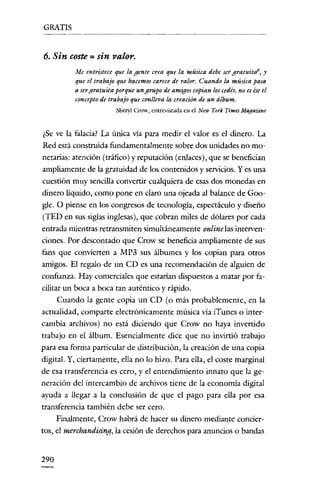 GRATIS


6. Sin coste = sin valor.
          Me entristece que la gente crea que la música debe ser gratuitaS, y
          que el trabajo que hacemos carece de valor. Cuando la música pasa
          a sergratuita porque un grupo de amigos copian loscedés, no esése el
          concepto de trabajo que conlleva la creación de un álbum.
                        Sheryl Crow, entrevistada en el New York Times Magazine


 ¿Se ve la falacia? La única vía para medir el valor es el dinero. La
Red está construida fundamentalmente sobre dos unidades no mo-
netarias: atención (tráfico) y reputación (enlaces), que se benefician
ampliamente de la gratuidad de los contenidos y servicios. Y es una
cuestión muy sencilla convertir cualquiera de esas dos monedas en
dinero líquido, como pone en claro una ojeada al balance de Goo-
gle. O piense en los congresos de tecnología, espectáculo y clíseño
(TEn en sus siglas inglesas), que cobran miles de dólares por cada
entrada mientras retransmiten simultáneamente online las interven-
ciones. Por descontado que Crow se beneficia ampliamente de sus
fans que convierten a MP3 sus álbumes y los copian para otros
amigos. El regalo de un cn es una recomendación de alguien de
confianza. Hay comerciales que estarían clíspuestos a matar por fa-
cilitar un boca a boca tan auténtico y rápido.
      Cuando la gente copia un cn (o más probablemente, en la
actualidad, comparte electrónicamente música vía iTunes o inter-
cambia archivos) no está diciendo que Crow no haya invertido
trabajo en el álbum. Esencialmente dice que no invirtió trabajo
para esa forma particular de distribución, la creación de una copia
digital. Y, ciertamente, ella no lo hizo. Para ella, el coste marginal
de esa transferencia es cero, y el entendimiento innato que la ge-
neración del intercambio de archivos tiene de la economía digital
ayuda a llegar a la conclusión de que el pago para ella por esa
transferencia también debe ser cero.
     Finalmente, Crow habrá de hacer su dinero mediante concier-
tos, el merchandising, la cesión de derechos para anuncios o bandas


290
 