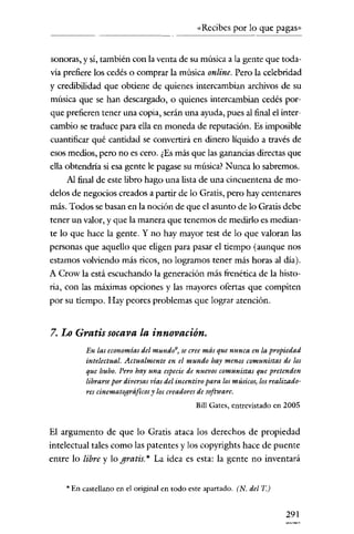 «Recibes por lo que pagas»


sonoras, y sí, también con la venta de su música a la gente que toda-
vía prefiere los cedés o comprar la música online. Pero la celebridad
y credibilidad que obtiene de quíenes íntercambian archivos de su
música que se han descargado, o quienes intercambian cedés por-
que prefieren tener tilla copia, serán una ayuda, pues al final el inter-
cambio se traduce para ella en moneda de reputación. Es imposible
cuantificar qué cantidad se convertirá en dinero líquido a través de
esos medios, pero no es cero. ¿Es más que las ganancias directas que
ella obtendría si esa gente le pagase su música? Nunca lo sabremos.
     Al final de este libro hago una lista de una cincuentena de mo-
delos de negocios creados a partir de lo Gratis, pero hay centenares
más. Todos se basan en la noción de que el asunto de lo Gratis debe
tener un valor, y que la manera que tenemos de medirlo es median-
te lo que hace la gente. Y no hay mayor test de lo que valoran las
personas que aquello que eligen para pasar el tiempo (aunque nos
estamos volviendo más ricos, no logramos tener más horas al dial.
A Crow la está escuchando la generación más frenética de la histo-
ria, con las máximas opciones y las mayores ofertas que compiten
por su tiempo. Hay peores problemas que lograr atención.


7. Lo Gratis socava la innovación.
          En las economías del mundo9) se cree más que nunca en la propiedad
          intelectual. Actualmente en el mundo hay menos comunistas de los
          que hubo. Pero hay una especie de nuevos comunistas que pretenden
          librarsepor diversas vías del incentivo para losmúsicos, losrealizado-
          res cinematográficosy los creadores de software.
                                             Bill Gates, entrevistado en 2005


El argumento de que lo Gratis ataca los derechos de propiedad
intelectual tales como las patentes y los copyrights hace de puente
entre lo libre y lo gratis. * La idea es esta: la gente no inventará


    * En castellano en el original en todo este apartado. (N. del T)


                                                                          291
 