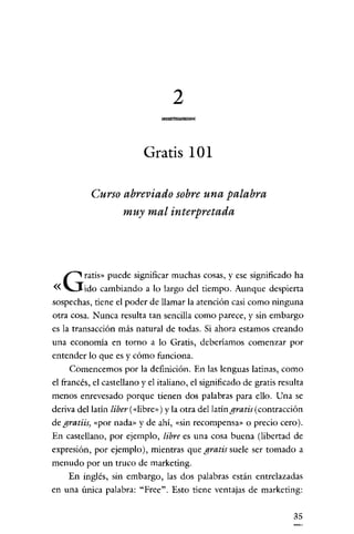 2

                          Gratis 101

           Curso abreviado sobre una palabra
                 muy mal interpretada




         ratis» puede significar muchas cosas, y ese significado ha
«   G    ido cambiando a lo largo del tiempo. Aunque despierta
sospechas, tiene el poder de llamar la atención casi como ninguna
otra cosa. Nunca resulta tan sencilla como parece, y sin embargo
es la transacción más natural de todas. Si ahora estamos creando
una economía en torno a lo Gratis, deberíamos comenzar por
entender lo que es y cómo funciona.
     Comencemos por la definición. En las lenguas latinas, como
el francés, el castellano y el italiano, el significado de gratis resulta
menos enrevesado porque tienen dos palabras para ello. Una se
deriva del latín liber (<<libro,) y la otra del latín gratis (contracción
de gratiis) «por nada» y de ahí, «sin recompensa» o precio cero).
En castellano, por ejemplo, libre es una cosa buena (libertad de
expresión, por ejemplo), mientras que gratis suele ser tomado a
menudo por un truco de marketíng.
     En inglés, sin embargo, las dos palabras están entrelazadas
en una única palabra: "Free". Esto tiene ventajas de marketing:


                                                                      35
 