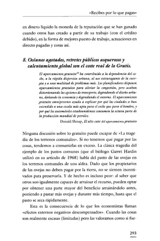 «Recibes por lo que pagas»


en dinero líquido la moneda de la reputación que se han ganado
cuando otros han creado a partir de su trabajo (con el crédito
debido), en la forma de mejores puesto de trabajo, actuaciones en
directo pagadas y cosas así.


8. Océanos agotados, retretes públicos asquerosos y
   calentamiento global son el coste real de lo Gratis.
         El aparcamiento gratuito lO ha contribuido a la dependencia del co-
         che, a la rápida dispersión urbana, al uso extravagante de la ener-
         gía y a una multitud de problemas más. Los planificadores disponen
         aparcamientos gratuitos para aliviar la congestión, pero acaban
         distorsionando las opciones de transporte, degradando el diseño urba-
         no, dañando la economía y degradando el entorno. El aparcamiento
         gratuito omnipresente ayuda a explicar por qué las ciudades se han
         extendido a una escala más apta para el cocheque para el hombre, y
         por qué los automóviles estadounidenses consumen la octava parte de
         la producción mundial de petróleo,
                        Donald Shoup, El alto coste del aparcamientogratuito


Ninguna discusión sobre lo gratuito puede escapar de «La trage-
dia de los terrenos comunales». Si no tenemos que pagar por las
cosas, tendemos a consumirlas en exceso. La clásica tragedia del
ejemplo de los pastos comunes (que el biólogo Garret Hardin
utilizó en su articulo de 1968) habla del pasto de las ovejas en
los terrenos comunales de una aldea. Dado que los propietarios
de las ovejas no deben pagar por la tierra, no se sienten incenti-
vados para preservarla. Y de hecho es incluso peor: al saber que
otros son igualmente capaces de arruinar el recurso, pueden optar
por obtener una parte mayor del beneficio arruinándolo antes,
poniendo a pastar más ovejas y durante más tiempo, hasta que el
pasto se seca rápidamente.
    Esta es la consecuencia de lo que los economistas llaman
«efectos externos negativos descompensados». Cuando las cosas
son realmente escasas (limitadas) pero las valoramos como si fue-


                                                                         293
 