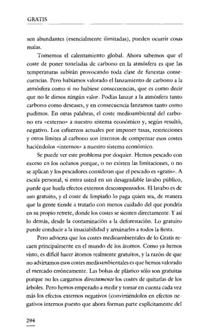 GRATIS


sen abundantes (esencialmente ilimitadas), pueden ocurrir cosas
malas.
    Tomemos el calentamiento global. Ahora sabemos que el
coste de poner toneladas de carbono en la atmósfera es que las
temperaturas subirán provocando toda clase de funestas conse-
cuencias. Pero habiamos valorado el lanzamiento de carbono a la
atmósfera como si no hubiese consecuencias, que es como decir
que no le dimos ningún valor. Podias lanzar a la atmósfera tanto
carbono como deseases, y en consecuencia lanzamos tanto como
pudimos. En otras palabras, el coste medioambiental del carbo-
no era «externo» a nuestro sistema económico y, según resultó,
negativo. Los esfuerzos actuales por imponer tasas, restricciones
y otros límites al carbono son intentos de compensar esos costes
haciéndolos «internos» a nuestro sistema económico.
    Se puede ver este problema por doquier. Hemos pescado con
exceso en los océanos porque, o no existen las limitaciones, o no
se aplican y los pescadores consideran que el pescado es "gratis". A
escala personal, si entra usted en un desagradable lavabo público,
puede que huela efectos externos descompensados. El lavabo es de
uso gratuito, y el coste de limpiarlo lo paga quien sea, de manera
que la gente tiende a tratarlo con menos cuidado del que pondría
en su propio retrete, donde los costes se sienten directamente. Y así
lo demás, desde la contaminación a la deforestación. Lo gratuito
puede conducir a la insaciabilidad y arruinarles a todos la fiesta.
    Pero advierta que los costes medioambientales de lo Gratis re-
caen principalmente en el mundo de los átomos. Como ya hemos
visto, es dificil hacer átomos realmente gratuitos, y la razón de que
no advirtamos esos costes medioambientales es que hemos valorado
el mercado erróneamente. Las bolsas de plástico sólo son gratuitas
porque no les cargamos directamente los costes de quitarlas de los
árboles. Pero hemos empezado a mcdir y tomar en cuenta cada vez
más los efectos externos negativos (convirtiéndolos en efectos neo
gativos internos puesto que ahora forman parte explícitamente del

294
 