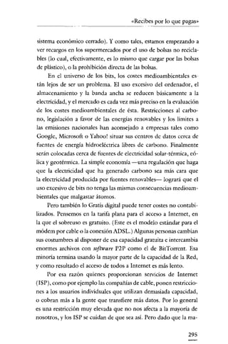 «Recibes por lo que pagas»


sistema económico cerrado). Y como tales, estamos empezando a
ver recargos en los supermercados por el uso de bolsas no recida-
bIes (lo cual, efectivamente, es lo mismo que cargar por las bolsas
de plástico), o la prohibición directa de las bolsas.
     En el universo de los bits, los costes medioambientales es-
tán lejos de ser un problema. El uso excesivo del ordenador, el
almacenamiento y la banda ancha se reducen básicamente a la
electricidad, y el mercado es cada vez más preciso en la evaluación
de los costes medioambientales de ésta. Restricciones al carbo-
no, legislación a favor de las energías renovables y los límites a
las emisiones nacionales han aconsejado a empresas tales como
Google, Microsoft o Yahoo! situar sus centros de datos cerca de
fuentes de energía hidroeléctrica libres de carbono. Finalmente
serán colocadas cerca de fuentes de electricidad solar-térmica, eó-
lica y geotérmica. La simple economía -una regulación que haga
que la electricidad que ha generado carbono sea más cara que
la electricidad producida por fuentes renovables- logrará que el
uso excesivo de bits no tenga las mismas consecuencias medioam-
bientales que malgastar átomos.
     Pero también lo Gratis digital puede tener costes no contabi-
lizados. Pensemos en la tarifa plana para el acceso a Internet, en
la que el sobreuso es gratuito. (Este es el modelo estándar para el
módem por cable o la conexión ADSL.) Algunas personas cambian
sus costumbres al disponer de esa capacidad gratuita e intercambia
enormes archivos con software P2P como el de BitTorrent. Esa
minoría termina usando la mayor parte de la capacidad de la Red,
y como resultado el acceso de todos a Internet es más lento.
    Por esa razón quienes proporcionan servicios de Internet
(ISP), como por ejemplo las compañías de cable, ponen restriccio-
nes a los usuarios individuales que utilizan demasiada capacidad,
o cobran más a la gente que transfiere más datos. Por lo general
es una restricción muy elevada que no nos afecta a la mayoría de
nosotros, y los ISP se cuidan de que sea así. Pero dado que la ma-


                                                               295
 