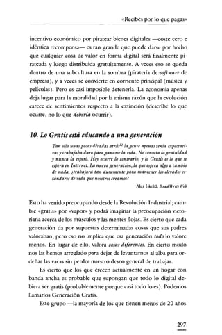 «Recibes por lo que pagas»


incentivo económico por piratear bienes digitales ---coste cero e
idéntica recompensa- es tan grande que puede darse por hecho
que cualquier cosa de valor en forma digital será finalmente pi-
rateada y luego distribuida gratuitamente. A veces eso se queda
dentro de una subcultura en la sombra (piratería de· software de
empresa), y a veces se convierte en corriente principal (música y
películas). Pero es casi imposible detenerla. La economía apenas
deja lugar para la moralidad por la misma razón que la evolución
carece de sentimientos respecto a la extinción (describe lo que
ocurre, no lo que debería ocurrir).


10. Lo Gratis está educando a una generación
         Tan sólo unas pocas décadas atrásl 2 la gente apenas tenía expectati-
         vas y trabajaba duro para ganarse la vida. No conocía la gratuidad
         y nunca la esperó. Hoy ocurre lo contrario) y lo Gratis es lo que se
         espera en Internet. La nuevageneración, la que espera algo a cambio
         de nada, ¿trabajará tan duramente para mantener los elevados es-
         tándares de vida que nosotros creamos?
                                                   Alex Iskold, ReadWriteWeb


Esto ha venido preocupando desde la Revolución Industrial; cam-
bie «gratis» por «vapor» y podrá imaginar la preocupación victo-
riana acerca de los músculos y las mentes flojas. Es cierto que cada
generación da por supuestas determinadas cosas que sus padres
valoraban, pero eso no implica que esa generación todo lo valore
menos. En lugar de ello, valora cosas diferentes. En cierto modo
nos las hemos arreglado para dejar de levantarnos al alba para or-
deñar las vacas sin perder nuestro deseo general de trabajar.
     Es cierto que los que crecen actualmente en un hogar con
banda ancha es probable que supongan que todo lo digital de-
biera ser gratis (probablemente porque casi todo lo es). Podemos
llamarlos Generación Gratis.
     Este grupo -la mayoría de los que tienen menos de 20 años


                                                                        297
 