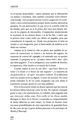 GRATIS


en el mundo desarrollado- espera asimismo que la información
sea infinita e inmediata. (Son también conocidos como Genera-
ción Google.) Son progresivamente reacios a pagar por los conte-
nidos y otros entretenimientos porque tienen muchas alternativas
gratuitas. Es una generación a la que no se le ocurriría robar en
las tiendas, pero que no se lo piensa dos veces para bajarse mú-
sica de las páginas de intercambio. Comprenden intuitivamente
la economía de los átomos frente a la de los bits, y saben que
la primera tiene costes reales que deben ser pagados, pero que
normalmente la segunda no. Desde esta perspectiva el robo en
tiendas es una trasgresión, pero el intercambio de archivos es un
delito sin víctimas.
     Insisten en lo Gratis no sólo en precio sino también en au-
sencia de restricciones: se resisten a las barreras del registro, los
esquemas de control del copyright y al contenido que no pueden
controlar. La pregunta no es: «¿Cuánto cuesta esto?», sino: «¿Por
qué debo pagarlo?". Y no es arrogancia o una cuestión de derecho,
es experiencia. Han crecido en el mundo de lo Gratis.
     Cuando explico la tesis de este libro -que hacer dinero en
torno a lo Gratis es el futuro de este negocio-, la respuesta de
esa generación es: «¿Y qué?" Les parece evidente. Es la diferencia
entre los nacidos en la era digital y el resto de nosotros. En cierto
modo entienden lo de los costes marginales casi cero desde el
nacimiento (aunque quizás no con estas palabras).
     Pero la Generación Gratis no da por supuesto que las cosas de
los átomos deban funcionar como los bits. No esperan conseguir
gratis la ropa o los apartamentos; en realidad, están pagando más
que nunca por ambas cosas. Pero confíe en los chicos: pueden
distinguir lo físico de lo virtual, y acomodan su comportamiento
de forma diferente en cada campo. Lo Gratis en Internet tiene
tan pocas probabílidades de crear expectativas de gratuidad fucra
de ella como de que la gente debiera parecerse a los personajes de
World ofWarcraft.

298
 