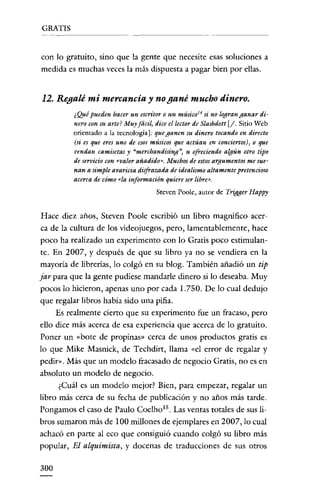 GRATIS


con lo gratuito, sino que la gente que necesite esas soluciones a
medida es muchas veces la más dispuesta a pagar bien por ellas.


12. Regalé mi mercancia y no gané mucho dinero.
         ¿Qué pueden hacer un escritor o un músico 14 si no logran ganar di-
         nero con su arte? Muy fácil) dice el lector de Slashdott [j. Sitio Web
         orientado a la tecnología J: que ganen su dinero tocando en directo
         (si es que eres uno de esos músicos que actúan en conciertos), o que
         vendan camisetas y "merchandising))) u ofreciendo algún otro tipo
         de servicio con «valor añadido», Muchos de estos argumentos me sue-
         nan a simple avaricia disfrazada de idealismo altamente pretencioso
         acerca de cómo «la información quiere ser libre»,
                                      Steven Poole, autor de TritJger Happy


Hace diez años, Steven Poole escribió un libro magnífico acero
ca de la cultura de los videojuegos, pero, lamentablemente, hace
poco ha realizado un experimento con lo Gratis poco estimulan-
te. En 2007, y después de que su libro ya no se vendiera en la
mayoria de librerías, lo colgó en su blog. También añadió un tip
jar para que la gente pudiese mandarle dinero sí lo deseaba. Muy
pocos lo hicieron, apenas uno por cada 1.750. De lo cual dedujo
que regalar libros había sido una pifia.
     Es realmente cierto que su experimento fue un fracaso, pero
ello dice más acerca de esa experiencia que acerca de lo gratuito.
Poner un «bote de propinas » cerca de unos productos gratis es
lo que Mike Masnick, de Techdirt, llama «el error de regalar y
pedir... Más que un modelo fracasado de negocio Gratis, no es en
absoluto un modelo de negocio.
      ¿Cuál es un modelo mejor? Bien, para empezar, regalar un
libro más cerca de su fecha de publicación y no años más tarde.
Pongamos el caso de Paulo Coelho!". Las ventas totales de sus Ii-
bros sumaron más de 100 millones de ejemplares en 2007, lo cual
achacó en parte al eco que consiguió cuando colgó su libro más
popular, El alquimista, y docenas de traducciones de sus otros

300
 