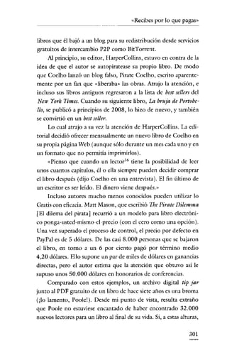 «Recibes por lo que pagas»


libros que él bajó a un blog para su redistribución desde servicios
gratuitos de intercambio P2P como Bit'Torrcnt.
    Al principio, su editor, HarperCollins, estuvo en contra de la
idea de que el autor se autopiratease su propio libro. De modo
que Coelho lanzó un blog falso, Pirate Coelho, escrito aparente-
mente por un fan que «liberaba» las obras. Atrajo la atención, e
incluso sus libros antiguos regresaron a la lista de best sellers del
New York Times. Cuando su siguiente libro, La bruja de Portobe-
llo, se publicó a principios de 2008, lo hizo de nuevo, y también
se convirtió en un best seller.
    Lo cual atrajo a su vez la atención de HarperCollins. La edi-
torial decidió ofrecer mensualmente un nuevo libro de Coelho en
su propia página Web (aunque sólo durante un mes cada uno y en
un formato que no permitia imprimirlos).
    «Pienso que cuando un lector!" tiene la posibilidad de leer
unos cuantos capítulos, él o ella siempre pueden decidir comprar
el libro después (dijo Coelho en una entrevista). El fin último de
un escritor es ser leído. El dinero víene después.»
    Incluso autores mucho menos conocidos pueden utilizar lo
Gratis con eficacia. Matt Masan, que escribió The Pirate Dilemma
[El dilema del pirata] recurrió a un modelo para libro electróni-
co ponga-usted-mismo-el-precio (con el cero como una opción).
Una vez superado el proceso de control, el precio por defecto en
PayPal es de 5 dólares. De las casi 8.000 personas que se bajaron
el libro, en torno a un 6 por ciento pagó por término medio
4,20 dólares. Ello supone un par de miles de dólares en ganancias
directas, pero el autor estima que la atención que obtuvo así le
supuso unos 50.000 dólares en honorarios de conferencias.
    Comparado con estos ejemplos, un archivo digital tip jar
junto al PDP gratuito de un libro de hace siete años es una broma
(¡lo lamento, Poole!). Desde mi punto de vista, resulta extraño
que Poole no estuvíese encantado de haber encontrado 32.000
nuevos lectores para un libro al final de su vida. Si, a estas alturas,


                                                                   301
 