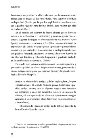 GRATIS


la connotación positiva de «libertad» hace que bajen nuestras de-
fensas ante los trucos de los vendedores. Pero también introduce
ambigüedad. (Razón por la que los anglohablantes utilicen a ve-
ces la palabra «gratis» para dar más énfasis, para resaltar que algo
es realmente libre.)
     En el mundo del software de fuente abierta que es libre (se
anima a su utilización y reutilización) y también gratis (sin re-
cargo), la gente distingue los dos sentidos de esta manera: «Free
(gratis) como en cerveza frente a free (libre) como en libertad de
expresión». (Es inevitable que algunos tipos que se pasen de listos
consideren que sería divertido aumentar la am bigüedad de estas
dos palabras lanzando una receta de cerveza bajo una licencia de
distribución ilimitada y cobrando luego por el producto acabado
en las conferencias de software. Geeks')*
     De modo que, ¿cómo terminamos con una única palabra, y
por qué esa palabra es «free»! Sorprendentemente, proviene de la
misma antigua raíz inglesa que «friend» (amigo). Según el etimo-
logista Douglas Harpcr':

     Ambas provienen de la antigua palabra inglesafreon,freogan
     «liberar, amar». El sentido primario parece haber sido «que-
     rido, amigo, amar»; que en algunas lenguas (en particular
     en germánico y en celta) desarrolló también un sentído de
     «libre», tal vez a partir de los términos «querido» o «amigo»
     aplicados a los miembros libres del propio clan (en oposición
     a los esclavos).
          El sentido de «dado sin coste» es de 1585, y procede de
     la noción de «libre de coste».




     * Geek: es un término que se utiliza para referirse a la persona fascinada
por la tecnología y la informática. (N. del T.)


36
 