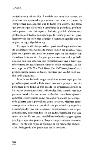 GRATIS


profesionales y aficionados. A medida que un mayor número de
personas crea contenidos por razones no monetarias, crece la
competencia para aquellas que lo hacen por dinero. (En tanto
que persona que da trabajo a centenares de periodistas profesio-
nales, pienso todo el tiempo en el relativo papel de aficionados y
profesionales.) Todo esto implica que la edición ya no es el privi-
legio privado de los bienes de pago. Y tampoco significa que no
te puedan pagar si publicas algo.
     En lugar de ello, los periodistas profesionales que están vien-
do desaparecer sus puestos de trabajo suelen ser aquellos cuyos
jetes no supieron encontrar un nuevo papel en un mundo con
abundante información. En gran parte esto apunta a los periódi-
cos, que son una industria que probablemente vaya a tener que
reinvcntarsc tan radicalmente como los sellos musicales. Los del
nivel superior (Ihe New York Times, The Wall Street[ournal, etc.)
probablemente sufran un bajón, mientras que los del nivel infe-
rior serán diezmados.
      Pero de ese baño de sangre surgirá un nuevo papel para los
periodistas profesionales. Habrá más, no menos, porque el talento
para hacer periodismo va más allá de los acreditados ámbitos de
los medios de comunicación tradicionales. Pero ganarán menos, y
para muchos de ellos no va a ser en absoluto un trabajo a jornada
completa. El periodismo como profesión va a tener que compar-
tir la palestra con el periodismo como vocación. Mientras tanto,
otros podrán utilizar sus conocimientos para enseñar y organizar
a los aficionados para que realicen un mejor trabajo en sus propias
comunidades, convirtiéndose en un editor/orientador más que
en un escritor. En ese caso, rentabilizar lo Gratis -pagar a gente
para lograr que otra gente escriba por compensaciones no mone-
tarias- puede que no sea el enemigo de los periodistas profesio-
nales. En lugar de ello, puede que sea su salvación.




304
 