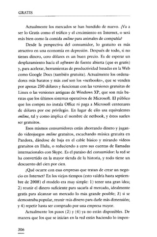 GRATIS


      Actualmente los mercados se han hundido de nuevo. ¿Va a
ser lo Gratis como el tráfico y el crecimiento en Internet, o será
más bien como la comida online para animales de compañía?
      Desde la perspectiva del consumidor, lo gratuito es más
atractivo en una economía en depresión. Después de todo, si no
tienes dinero, cero dólares es un buen precio. Es de esperar un
desplazamiento hacia el software de fuente abierta (que es gratis)
y, para acelerar, herramientas de productividad basadas en la Web
como Google Docs (también gratuita). Actualmente los ordena-
dores más baratos y más cool son los «nctbooks», que se venden
por apenas 250 dólares y funcionan con las versiones gratuitas de
Linux o las versiones antignas de Windows XP, que son más ba-
ratas que los últimos sistemas operativos de Microsoft. El público
que los compra no instala Office ni paga a Microsoft centenares
de dólares por ese privilegio. En lugar de ello usa equivalentes
online, tal y como implica el nombre de netbook, y éstos suelen
ser gratuitos.
      Esos mismos consumidores están ahorrando dinero y jugan-
do videojuegos online gratuitos, escuchando música gratuita en
Pan dora, dándose de baja en el cable básico y mirando vídeos
gratuitos en Hulu, o reduciendo a cero sus cuentas de llamadas
internacionales con Skype. Es el paraíso del consumidor: la red se
ha convertido en la mayor tienda de la historia, y todo tiene un
descuento del cien por cien.
      ¿Qué ocurre con esas empresas que tratan de crear un nego-
cio en Internet? En los viejos tiempos (esto valdría hasta septiem-
bre de 2008) el modelo era muy símple: 1) tener una gran ídea;
2) reunir el dinero suficiente para sacarla al mercado, idealmente
gratis para alcanzar un mercado lo más grande posible; 3) si se
demostraba popular, reunir más dinero para darle más dimensión;
y 4) repetir hasta ser comprado por una empresa mayor.
      Actualmente los pasos (2) y (4) ya no están disponibles. De
manera que los que se inician en la red están haciendo lo impen-


306
 