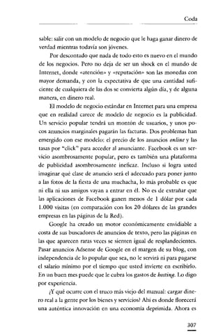 Coda


sable: salir con un modelo de negocio que le haga ganar dinero de
verdad mientras todavía son jóvenes.
     Por descontado que nada de todo esto es nuevo en el mundo
de los negocios. Pero no deja de ser un shock en el mundo de
Internet, donde «atención» y «reputación» son las monedas con
mayor demanda, y con la expectativa de que una cantidad sufi-
ciente de cualquiera de las dos se convierta algún día, y de alguna
manera, en dinero real.
    El modelo de negocio estándar en Internet para una empresa
que en realidad carece de modelo de negocio es la publicidad.
Un servicio popular tendrá un montón de usuarios, y unos po-
cos anuncios marginales pagarán las facturas. Dos problemas han
emergido con ese modelo: el precio de los anuncios online y las
tasas por "click" para acceder al anunciante. Facebook es un ser-
vicio asombrosamente popular, pero es también una plataforma
de publicidad asombrosamente ineficaz. Incluso si logra usted
imaginar qué clase de anuncio será el adecuado para poner junto
a las fotos de la fiesta de una muchacha, lo más probable es que
ni ella ni sus amigos vayan a entrar en él. No es de extrañar que
las aplicaciones de Facebook ganen menos de 1 dólar por cada
1.000 visitas (en comparación con los 20 dólares de las grandes
empresas en las páginas de la Red).
     Google ha creado un motor económicamente envidiable a
costa de sus buscadores de anuncios de texto, pero las páginas en
las que aparecen raras veces se sienten igual de resplandecientes.
Pasar anuncios Adsense de Google en el margen de su blog, con
independencia de lo popular que sea, no le servirá ni para pagarse
el salario mínimo por el tiempo que usted invierte en escribirlo.
En un buen mes puede que le cubra los gastos de hosting. Lo digo
por experiencia.
    ¿Y qué ocurre con el truco más viejo del manual: cargar dine-
ro real a la gente por los bienes y servicios? Ahí es donde florecerá
una auténtica innovación en una economía deprimida. Ahora es


                                                                 307
 