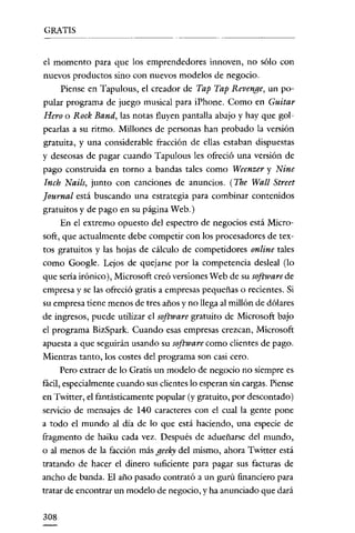 GRATIS


el momento para que los emprendedores innoven, no sólo con
nuevos productos sino con nuevos modelos de negocio.
      Piense en Tapulous, el creador de Tap Tap Revenge, un po-
pular programa de juego musical para iPhone. Como en Guitar
Hero o Rock Band, las notas fluyen pantalla abajo y hay que gol-
pearlas a su ritmo. Millones de personas han probado la versión
gratuita, y una considerable fracción de ellas estaban dispuestas
y deseosas de pagar cuando Tapulous les ofreció una versión de
pago construida en torno a bandas tales como Weenzer y Nine
 Inch Nails, junto con canciones de anuncios. i The Wall Street
Journal está buscando una estrategia para combinar contenidos
gratuitos y de pago en su página Web.)
      En el extremo opuesto del espectro de negocios está Micro-
soft, que actualmente debe competir con los procesadores de tex-
tos gratuitos y las hojas de cálculo de competidores online tales
como Google. Lejos de quejarse por la competencia desleal (lo
que seria irónico), Microsoft creó versiones Web de su software de
empresa y se las ofreció gratis a empresas pequeñas o recientes. Si
su empresa tiene menos de tres años y no llega al millón de dólares
de ingresos, puede utilizar el software gratuito de Microsoft bajo
el programa BizSpark. Cuando esas empresas crezcan, Microsoft
apuesta a que seguirán usando su software como clientes de pago.
Mientras tanto, los costes del programa son casi cero.
     Pero extraer de lo Gratis un modelo de negocio no siempre es
fácil, especialmente cuando sus clientes lo esperan sin cargas. Piense
en Twitter, el fantásticamente popular (y gratuito, por descontado)
servicio de mensajes de 140 caracteres con el cual la gente pone
a todo el mundo al día de lo que está haciendo, una especie de
ftagmento de haiku cada vez. Después de adueñarse del mundo,
o al menos de la facción más geeky del mismo, ahora Twittcr está
tratando de hacer el dinero suficiente para pagar sus facturas de
ancho de banda. El año pasado contrató a un gurú financiero para
tratar de encontrar un modelo de negocio, y ha anunciado que dará

308
 