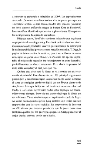 Coda


a conocer su estrategia a principios de 2009. Las especulaciones
acerca de cómo será van desde cobrar a las empresas para que sus
«mensajes Twitter» les sean recomendados a los usuarios (lo cual es
un poco como el tráfico de amigos de Burger King en Facebook)
hasta certificar identidades para evitar suplantaciones. El responsa-
ble de ingresos se ha quedado sin trabajo.
     Mientras tanto, YouTube continúa peleando por equiparar
su popularidad a sus ingresos, y Facebook está vendiendo a cénti-
mos anuncios de productos una vez que su intento de cobrar por
la molesta publicidad provocase una reacción negativa. Y Digg, la
página de intercambios de noticias, pese a sus millones de usua-
rios, sigue sin ganar un céntimo. Un año atrás eso apenas impor-
taba: el modelo de negocios era «trabajar para un éxito lucrativo,
preferiblemente en dinero contante". Pero ahora las puertas del
éxito están cerradas y el cash flow es el rey.
     ¿Quiere esto decir que lo Gratis se va a retraer en una eco-
nomia deprimida? Probablemente no. El principal argumento
psicológico y económico sigue siendo tan bueno como siempre:
el coste de cualquier producto digital cae un 50 por ciento eada
año, lo cual hace que la fijación del precio sea una carrera hacia el
fondo, y «lo Gratis" ejerce tanto poder sobre la psique del consu-
midor como siempre. Pero ello no quiere decir que lo Gratis no
sea suficiente. Tiene asimismo que ser equiparado con lo de Pago.
Asi como las maquinillas gratis King Gillette sólo tenian sentido
emparejadas con las earas cnchillas, los empresarios de Internet
no sólo tienen que inventar productos que la gente desee sino
también aquellos por los que vaya a pagar. Lo Gratis puede ser el
mejor precio, pero no puede ser el único.




                                                                309
 