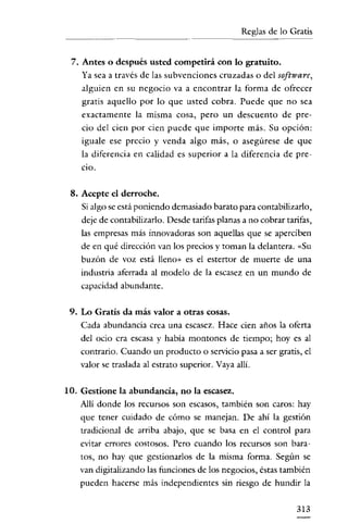 Reglas de lo Gratis


 7. Antes o después usted competirá con 10 gratuito.
    Ya sea a través de las subvenciones cruzadas o del software,
    alguien en su negocio va a encontrar la forma de ofrecer
    gratis aquello por lo que usted cobra. Puede que no sea
    exactamente la misma cosa, pero un descuento de pre-
    cio del cien por cien puede que importe más. Su opción:
    iguale ese precio y venda algo más, o asegúrese de que
    la diferencia en calidad es superior a la diferencia de pre-
    cio.

 8. Acepte el derroche.
    Si algo se está poniendo demasiado barato para contabilizarlo,
    deje de contabilizarlo. Desde tarifas planas a no cobrar tarifas,
    las empresas más innovadoras son aquellas que se aperciben
    de en qué dirección van los precios y toman la delantera. «Su
    buzón de voz está lleno» es el estertor de muerte de una
    industria aferrada al modelo de la escasez en un mundo de
    capacidad abundante.


 9. Lo Gratis da más valor a otras cosas.
    Cada abundancia crea una escasez. Hace cien años la oferta
    del ocio cra escasa y habia montones de tiempo; hoyes al
    contrario. Cuando un producto o servicio pasa a ser gratis, el
    valor se traslada al estrato superior. Vaya alli.


10. Gestione la abundancia, no la escasez.
    Alli donde los recursos son escasos, también son caros: hay
    que tener cuidado de cómo se manejan. De ahí la gestión
    tradicional de arriba abajo, que se basa en el control para
    evitar errores costosos. Pero cuando los recursos son bara-
    tos, no hay que gestionarlos de la misma forma. Según se
    van digitalizando las funciones de los negocios, éstas también
    pueden hacerse más independientes sin riesgo de hundir la


                                                                 313
 