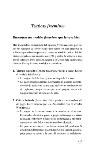 Tácticas freemium

Encontrar un modelo freemium que le vaya bien

Hay incontables variaciones del modelo freemium, pero por po-
ner un ejemplo de cómo elegir uno piense en una empresa de
software que ofrece su producto como un servicio online. Inicial-
mente cargaba a sus usuarios entre 99 y miles de dólares al mes
por el software. Pero deseaba pasarse a lo Gratis para llegar a más
clientes. He aquí cuatro modelos a considerar:

1. Tiempo limitado (Treinta días gratis, y luego a pagar. Este es
   el modelo Salesforce.)
    • Lo mejor: fácil de hacer y escaso riesgo de fracasar.
    • Lo peor: muchos clientes potenciales no querrán compro-
      meterse lo suficiente como para realizar un verdadero test
       del software, porque saben que si no pagan, no sacarán
       ningún beneficio al cabo de 30 dias.

2. Oferta limitada (La versión básica gratis y la más sofisticada
   de pago. Es el modelo que usa Automattic con el servidor
   WorldPress. )
    • Lo mejor: es la mejor manera de maximizar el alcance.
      Cuando los clientes se pasan al pago, lo hacen por la razón
      adecuada (entienden el valor de lo que pagan), y probable-
       mente sean más fie!es y menos sensibles al precio.
    • Lo peor: es necesario crear dos versiones del producto. Si
      usted pone demasiadas posibilidades en la versión gratuita,
      poca gente se pasará a la otra. Si no pone las suficientes,

                                                               315
 