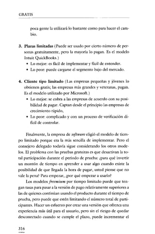 GRATIS
--       _.~---------




        poca gente la utilizará lo bastante como para hacer el cam-
        bio.

3. Plazas limitadas (Puede ser usado por cierto número de per-
   sonas gratuitamente, pero la mayoria lo pagan. Es el modelo
   Intuit QuickBooks.)
    • Lo mejor: es fácil de implementar y fácil de entender.
    • Lo peor: puede cargarse el segmento bajo del mercado.

4. Cliente tipo limitado (Las empresas pequeñas y jóvenes lo
   obtienen gratis; las empresas más grandes y veteranas, pagan.
   Es el modelo utilizado por Microsoft.)
    • Lo mejor: se cobra a las empresas de acuerdo con su posi-
       bilidad de pagar. Captan desde el principio las empresas de
        crecimiento rápido,
      • Lo peor: complicado y con un proceso de verificación di-
        ficil de controlar.

     Finalmente, la empresa de software eligió el modelo de tiem-
po limitado porque era la más sencilla de implementar. Pero el
consejero delegado todavia sigue considerando los otros mode-
los. El problema con las pruebas gratuitas es que desactivan la to-
tal participación durante el periodo de prueba: ¿para qué invertir
un montón de tiempo en aprender a usar algo cuando existe la
posibilidad de que llegada la hora de pagar, usted piense que no
vale la pena? Para empezar, ¿por qué empezar a usarlo?
     Los modelos freemium por tiempo limitado puede que ten-
gan tasas para pasar a la versión de pago relativamente superiores a
las de quienes continúan usando el producto durante el tiempo de
prueba, pero puede que estén limitando el número total de parti-
cipantes. Hacer un esfuerzo por crear una versión que ofrezca una
experiencia más útil para el usuario, pero sin el riesgo de quedar
desconectado cuando se cumple el plazo, puede incrementar el

316
 