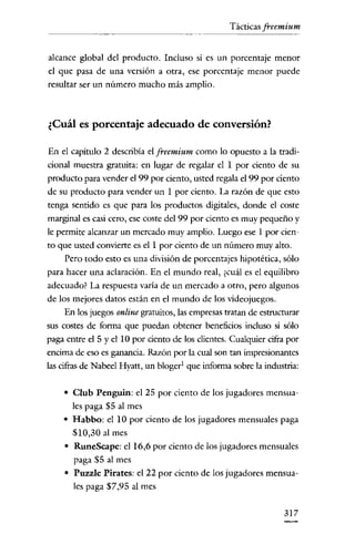 Tácticas freemium


alcance global del producto. Incluso si es un porcentaje menor
el que pasa de una versión a otra, ese porcentaje menor puede
resultar ser un número mucho más amplio.



¿Cuál es porcentaje adecuado de conversión?

En e! capítulo 2 describía e! jreemium como lo opuesto a la tradi-
cional muestra gratuita: en lugar de regalar el 1 por cieuto de su
producto para vender e! 99 por ciento, usted regala e! 99 por ciento
de su producto para vender un 1 por ciento. La razón de que esto
tenga sentido es que para los productos digitales, donde el coste
marginal es casi cero, ese coste de! 99 por ciento es muy pequeño y
le permite alcanzar un mercado muy amplio. Luego ese 1 por cien-
to que usted convierte es el 1 por ciento de un número muy alto.
     Pero todo esto es una división de porcentajes hipotética, sólo
para hacer una aclaración. En e! mundo real, ¿cuál es e! equilibro
adecuado? La respuesta varía de un mercado a otro, pero algunos
de los mejores datos están en e! mundo de los videojuegos.
    En los juegos online gratuitos, las empresas tratan de estructurar
sus costes de forma que puedan obtener beneficios incluso si sólo
paga entre el 5 y el 10 por ciento de los clientes. Cualquier cifra por
encima de eso es ganancia. Razón por la cual son tan impresionantes
las cifras de Nabeel Hyatt, un bloger! que informa sobre la industria:


    • Club Penguin: e! 25 por ciento de los jugadores mensua-
       les paga $5 al mes
    • Habbo: ellO por ciento de los jugadores mensuales paga
       $10,30 al mes
     • RuneScape: el 16,6 por ciento de los jugadores mensuales
       paga $5 al mes
     • Puzzle Pirates: el 22 por ciento de los jugadores mensua-
       les paga $7,95 al mes


                                                                  317
 