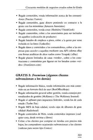 Cincuenta modelos de negocios creados sobre lo Gratis


• Regale contenidos, venda información acerca de los consumi-
  dores (Practice Fusion)
• Regale contenidos, gane dinero poniendo en contacto a la
  gente con los minoristas (Amazon Associates)
• Regale contenidos, venda cosas (Slashdot/ThinkGeek)
• Regale contenidos, cobre a los anunciantes para ser incluidos
  en aquellos (colocación de producto)
• Regale listados de empleos o pisos, cobre a la gente por verse
  incluida en las listas (LinkedIn)
• Regale datos y contenidos a los consumidores, cobre a las em-
  presas para acceder a aquellos mediante una API (ofertas eBay
  con firmas analíticas de altos vuelos como Terapak) (eBay)
• Regale planos limitados de casas «verdes», cobre a los cons-
  tructores y contratistas por figurar en los listados como «ver-
  des» (FreeGreen.com)



GRATIS 3: Freemium (algunos clientes
subvencionan a los demás)

• Regale información básica, venda información con más conte-
  nido en. un formato fácil de usar (BoxOfliceMojo)
• Regale información general sobre gestión, venda consejos per-
  sonalizados de gestión (McKinsey y The McKinsey Iournal)
• Regale el software para impuestos federales, venda los de cada
  estado (Turbo Pax)
• Regale MP3 de baja calidad, venda cajas de álbumes de gran
  calidad (Radiohead)
• Regale contenidos de Web, venda contenidos impresos (cual-
  quier cosa, desde revistas a libros)
• Cobre a los clientes por comprar en tiendas con precios más
  bajos; los compradores ocasionales su bvencionan a los clientes
  (cadenas para socios tipo Costeo)


                                                               323
 
