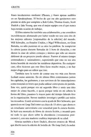 GRATIS


frases incoherentes mediante iPhones, y frases apenas audibles
en un Speakerphone. El hecho de que ese año ganásemos otro
premio se debe por completo a Bob Cohn, Thomas Goetz, Scott
Dadich y Iake Young, que son el mejor equipo con el que nunca
haya tenido ocasión de trabajar.
      El libro mismo fue también una colaboración, y me considero
increiblemente afortunado por haber tenido no uno sino dos de
los mejores editores [responsables de la edición] del mundo.
Will Schwalbe, en Estados Unidos, y Nigcl Wilkockson, en Gran
Bretaña, no sólo pusieron en su sitio las palabras. Se rompieron
la cabeza juntos durante llamadas de I hora de duración, y me
dieron la clase de sabios consejos y ánimos que sólo un sincero
defensor de un proyecto puede ofrecer. Fueron al mismo tiempo
entrenadores y «animadores», suponiendo que esto no sea una
forma horrible de mezclar las metáforas deportivas. En cualquier
caso, ellos hicieron que este libro fuese mucho mejor, y no hay
mejor elogio para un editor que éste.
      También tuve la suerte de contar una vez más con Steven
Leckart como asistente. En mi último libro comentamos juntos
los capítulos, los grabamos, y nos servimos de las transcripciones
como material en bruto que podía utilizar como punto de partida.
Esta vez, quizá porque era mi segundo libro y tenía una idea
mejor de cómo hacerlo, o quizá porque tenía en mi cabeza la
forma del libro, pasamos la mayor parte del tiempo hilando fino
en la organización. Steven también investigó y perfiló casi todos
los recuadros. Conté asimismo con la ayuda de Ben Schwartz, que
aparecía en mi Long Tail como un chico de 15 años y que ahora es
un estudiante universitario con voracidad para la ciencia ficción.
Se leyó una montaña de libros de ciencia ficción, y resumió para
mí todo lo que dicen sobre la abundancia (<<economías post-
escasez»), con una madurez analítica impropia de su edad.
      Gracias también a Scott Dadich, director creativo de Wired,
que diseñó tanto la edición de bolsillo de The Long Tail y la audaz


326
 