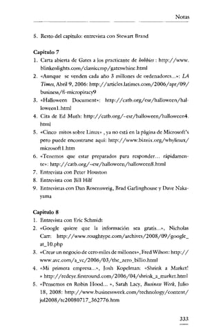 Notas


5. Resto del capítulo: entrevista con Stewart Brand


Capitulo 7
1. Carta abierta de Gates a los practicante de hobbies : http://www.
   blinkenlights.com/classiccmp/ gateswhine .html
2. «Aunque se venden cada año 3 millones de ordenadores .. .»: LA
   Times, Abril 9, 2006: http://articles.latimes.com/2006/apr/09/
   business/fi-micropiracy9
3. «Halloween Document»: http://catb.org/esr/halloween/hal-
   Ioween l.html
4. Cita de Ed Muth:    http://catb.org/~esr/halloween/halloween4.
   html
5. «Cinco mitos sobre Linux» , ya no está en la página de Microsoft's
   pero puede encontrarse aqui: http://www.biznix.org/whylinux/
   microsoftl.htm
6. «Tenemos que estar preparados para responder... rápidamen-
   te»:   http://catb.org/~esr/halloween/halloween8 .html

7. Entrevista con Peter Houston
8. Entrevista con Bill Hilf
9. Entrevistas con Dan Rosensweig, Brad Garlinghouse y Dave Naka-
   yama


Capitulo 8
1. Entrevista con Eric Schrnidt
2. «Google quiere que la información sea gratis... », Nicholas
   Carr:    http://www.roughtype.com/archives/2008/09/google_
   ac10.php
3. «Crear un negocio de cero miles de millones», Fred Wilson: http://
   www.avc.com/a_vc/2006/03/the_zero_billio.html
4. «Mi primera empresa .. .», Iosh Kopelman: «Shrink a Market!
   » http://redeye.firstround.com/2006/04/shrink_a_market.html
5. «Pensemos en Robin Hood...     »,   Sarah Lacy, Business Week, Julio
  18,2008: http://www.businessweek.com/technology/content/
  ju12008/tc20080717_362776.htm


                                                                   333
 