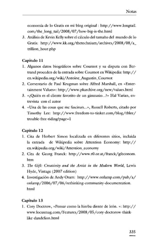 Notas


   economía de lo Gratis en mi blog original: http://www.longtail.
   com/the_IonlS-tailj2008/07/how-big-is-the.html
3. Análisis de Kevin Kelly sobre el cálculo del tamaño del mundo de lo
   Gratis: http://www.kk.org/thetechnium/archives/2008/08/a_
   trillion_hour.php


Capitulo 11
1. Algunos datos biográficos sobre Cournot y su disputa con Bcr-
   trand proceden de la entrada sobre Cournot en Wikipedia: http://
   en .wikipedia.org/wiki/Antaine_Augustin_Cournor
2. Comentario de Paul Krugman sobre Alfred Marshall, en «Enter-
   tainment Values»: http://www.pkarchive.org/new/values.html
3. «¿Quién es el cliente favorito de un gimnasio... ?» Hal Varían, en-
   trevista con el autor
4. «Una de las cosas que me fascinan... », Russell Roberts, citado por
   Timothy Lee: http://www.freedom-to-tinker.com/blog/tblee/
   troublc-frcc-ridingrpagc- I


Capitulo 12
l. Cita de Herbert Simon localizada en diferentes sitios, incluída
   la entrada   de Wikipedia sobre Attention Economy: http://
   en.wikipedia.org/wiki/Attention_economy
2. Cita de Georg Franck: http://www.tO.or.at/franck/gfeconom.
   htm
3. Tbe Gift: Creativity and the Artist in the Modern World, Lewis
   Hyde, Vinrage (2007 edition)
4. Investigación de Andy Oram: http://www.onlamp.com/pub/a/
   onlamp/2006/07/06/rethinking-community-documentation.
   html


Capitulo 13
1. Cory Doctrow, «Pensar como la hierba diente de león. »: http://
   www.locusmag.com/Features/2008/05/ cory-doctorow-think-
   líke-dandelion.html


                                                                  335
 