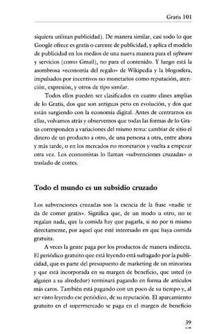 Gratis 101


siquiera utilizan publicidad). De manera similar, casi todo lo que
Google ofrece es gratis o carente de publicidad, y aplica e! modelo
de publicidad en los medios de una nueva manera para e! software
y servicios (como Gmail), no para e! contenido. Y luego está la
asombrosa «economía de! regalo» de Wikipedia y la blogosfera,
impulsados por incentivos no monetarios como reputación, aten-
ción' expresión, y otros de tipo similar.
     Todos ellos pueden ser clasificados en cuatro clases amplias
de lo Gratis, dos que son antiguas pero en evolución, y dos que
están surgiendo con la economía digital. Antes de centrarnos en
ellas, volvamos atrás y observemos que todas las formas de lo Gra-
tis corresponden a variaciones de! mismo tema: cambiar de sitio e!
dinero de un producto a otro, de una persona a otra, entre ahora
y más tarde, o en los mercados no monetarios y vuelta a empezar
otra vez. Los economistas lo llaman «subvenciones cruzadas» o
traslado de costes.



Todo el mundo es un subsidio cruzado

Los subvenciones cruzadas son la esencia de la frase «nadie te
da de comer gratis». Significa que, de un modo u otro, no te
regalan nada, que la comida hay que pagarla, si no por ti mismo
directamente, por aquel que esté interesado en que haya comida
gratuita.
     A veces la gente paga por los productos de manera indirecta.
El periódico gratuito que está leyendo está sufragado por la publi-
cidad, que es parte de! presupuesto de marketing de un minorista
y que está incorporada en su margen de beneficio, que usted (o
alguien a su alrededor) terminará pagando en forma de artículos
más caros. También está pagando con un poco de su tiempo y, al
ser visto leyendo ese periódico, de su reputación. El aparcamiento
gratuito en e! supermercado se paga en e! margen de beneficio

                                                                39
 