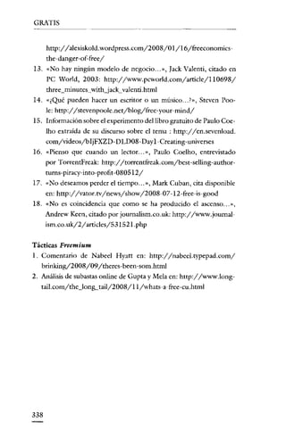 GRATIS


      http://alexiskold.wordpress.com/2008/0 I /16/freeconomics-
      the-danger-of-freey'
13. «No hay ningún modelo de negocio .. ,», [ack Valenti, citado en
      PC World, 2003: http://www.pcworld.com/article/lI0698/
      three_minutes~withjack~valenti.html
14. «¿Qué pueden hacer un escritor o un músico ... ?», Steven Poo-
      le: http://stevenpoole.netjblog/free-your-mind/
15. Información sobre el experimento del libro gratuito de Pauto Coe-
      Iho extraída de su discurso sobre el tema: http://en.sevenload.
      comyvideos/bljFXZD- D LD08 -Day 1-Creating-universes
16. «Pienso que cuando un lector ... », Paulo Coelho, entrevistado
      por TorrentFreak: http://torrentfreak.com/best-selling-author-
      rurns- piracy-into-profit-080512/
17. «No deseamos perder el tiempo ... », Mark Cuban, cita disponible
      en: http://vator.tv/news/show/2008-07 -12-free-is-good
18. «No es coincidencia que como se ha producido el ascenso ... »,
      Andrew Keen, citado por journalism.co.uk: http://www.journal-
      ism.co.uk/2/arricles/531521.php


Tácticas Freemium
l. Comentario de Nabeel Hyatt en: http://nabeel.typepad.com/
   brinking/2008/09/ thcres- been-som.html
2. Análisis de subastas online de Gupta y Mela en: http://www.long-
  taíl.com/the_lonlLtailj2008/ II /whats-a-free-cu .html




338
 