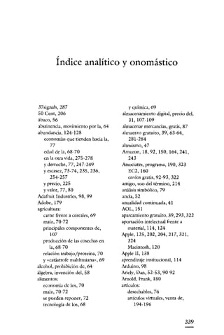 /

         Indice analítico y onomástico



37signals,287                           y química, 69
50 Cent, 206                         almacenamiento digital, precio del,
ábaco, 56                               31,107-109
abstinencia, movimiento por la, 64   almacenar mercancías, gratis, 87
abundancia, 124-128                  almuerzo gratuito, 39, 63-64,
   economías que tienden hacia la,      281-284
      77                             altruismo, 47
   edad de la, 68-70                 Amazon, 18,92, 150, 164,241,
   en la otra vida, 275-278            243
  y derroche, 77, 247-249            Associates, programa, 190, 323
  Yescasez, 73-74, 235, 236,           EC2,160
     254-257                           envíos gratis, 92-93, 322
  Y precio, 225                      amigo, uso del término, 214
  y valor, 77, 80                    análisis simbólico, 79
Adafruit Industries, 98, 99          anda, 52
Adobe, 179                           anualidad continuada, 41
agricultura:                         AOL,151
   carne frente a cereales, 69       aparcamiento gratuito, 39, 293, 322
   maíz, 70-72                       aportación intelectual frente a
   principales componentes de,          material, 114, 124
      107                            Apple, 125, 202, 204, 217,321,
   producción de las cosechas en       324
      la, 68-70                         Macintosh, 120
   relación trabajo/proteína, 70     Apple 11, 138
   y «catástrofe malthusiana», 69    aprendizaje institucional, 114
alcohol, prohibición de, 64          Arduino,98
álgebra, invención del, 58           Ariely, Dan, 52-53,90-92
alimentos:                           Arnold, Frank, 180
  economía de los, 70                artículos:
  maíz, 70-72                           desechables, 76
  se pueden reponer, 72                 artículos virtuales, venta de,
  tecnología de los, 68                    194-196


                                                                         339
 